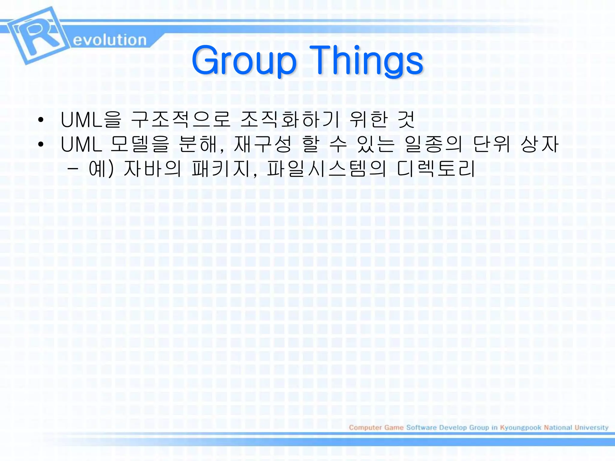 Group Things
• UML을 구조적으로 조직화하기 위한 것
• UML 모델을 분해, 재구성 할 수 있는 일종의 단위 상자
– 예) 자바의 패키지, 파일시스템의 디렉토리
 