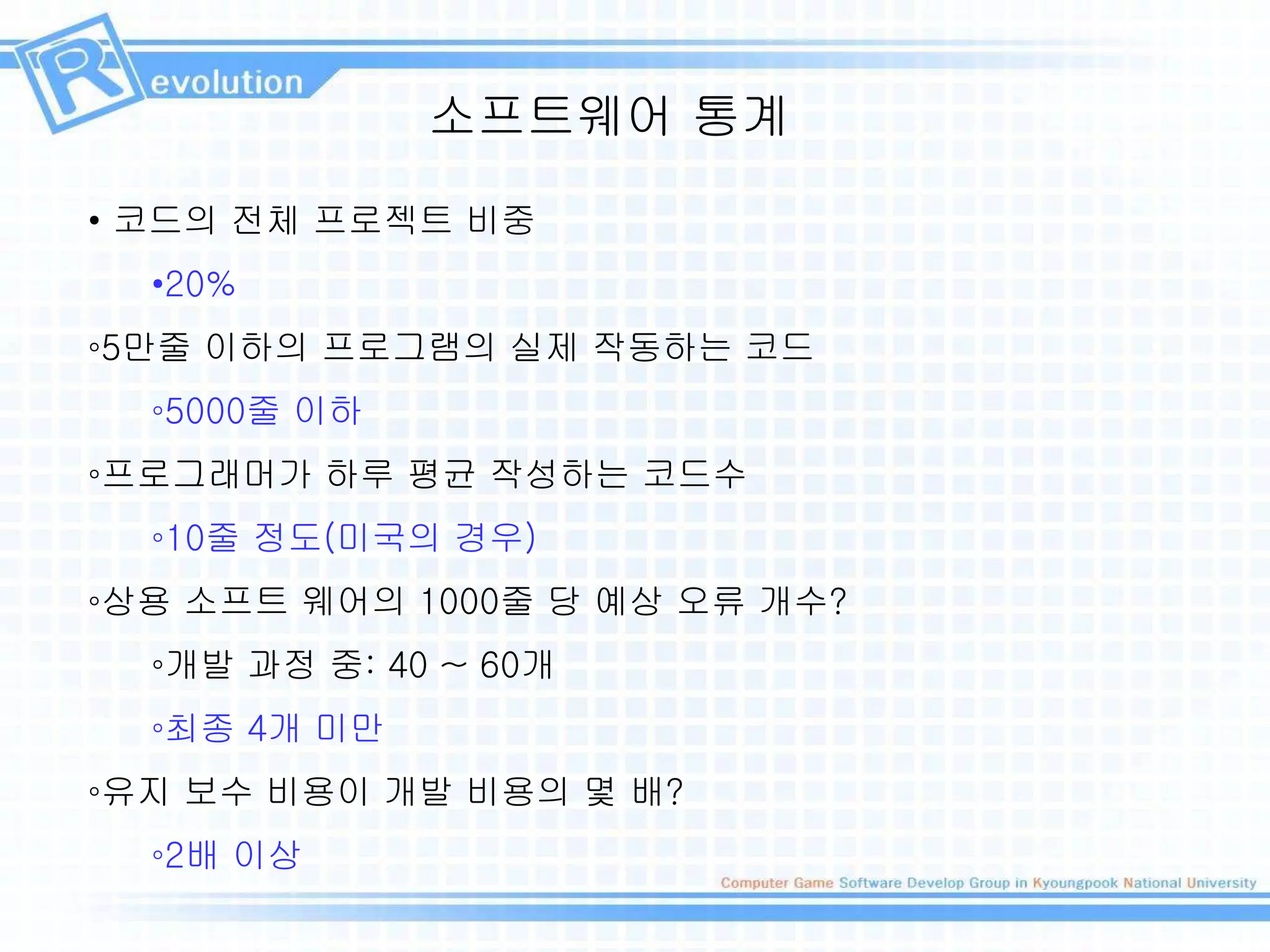 소프트웨어 통계
• 코드의 전체 프로젝트 비중
•20%
◦5만줄 이하의 프로그램의 실제 작동하는 코드
◦5000줄 이하
◦프로그래머가 하루 평균 작성하는 코드수
◦10줄 정도(미국의 경우)
◦상용 소프트 웨어의 1000줄 당 예상 오류 개수?
◦개발 과정 중: 40 ~ 60개
◦최종 4개 미만
◦유지 보수 비용이 개발 비용의 몇 배?
◦2배 이상
 