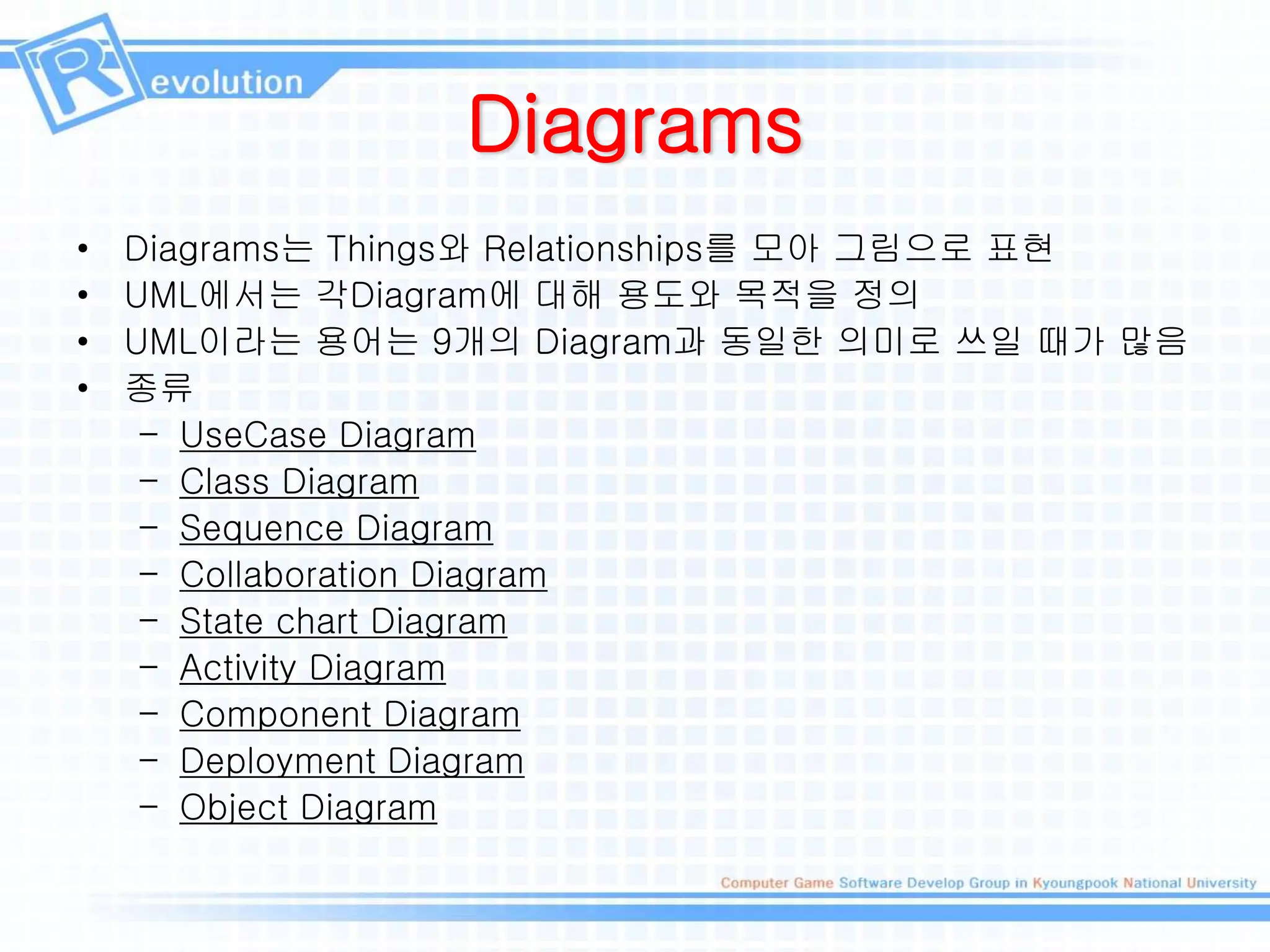 Diagrams
• Diagrams는 Things와 Relationships를 모아 그림으로 표현
• UML에서는 각Diagram에 대해 용도와 목적을 정의
• UML이라는 용어는 9개의 Diagram과 동일한 의미로 쓰일 때가 많음
• 종류
– UseCase Diagram
– Class Diagram
– Sequence Diagram
– Collaboration Diagram
– State chart Diagram
– Activity Diagram
– Component Diagram
– Deployment Diagram
– Object Diagram
 