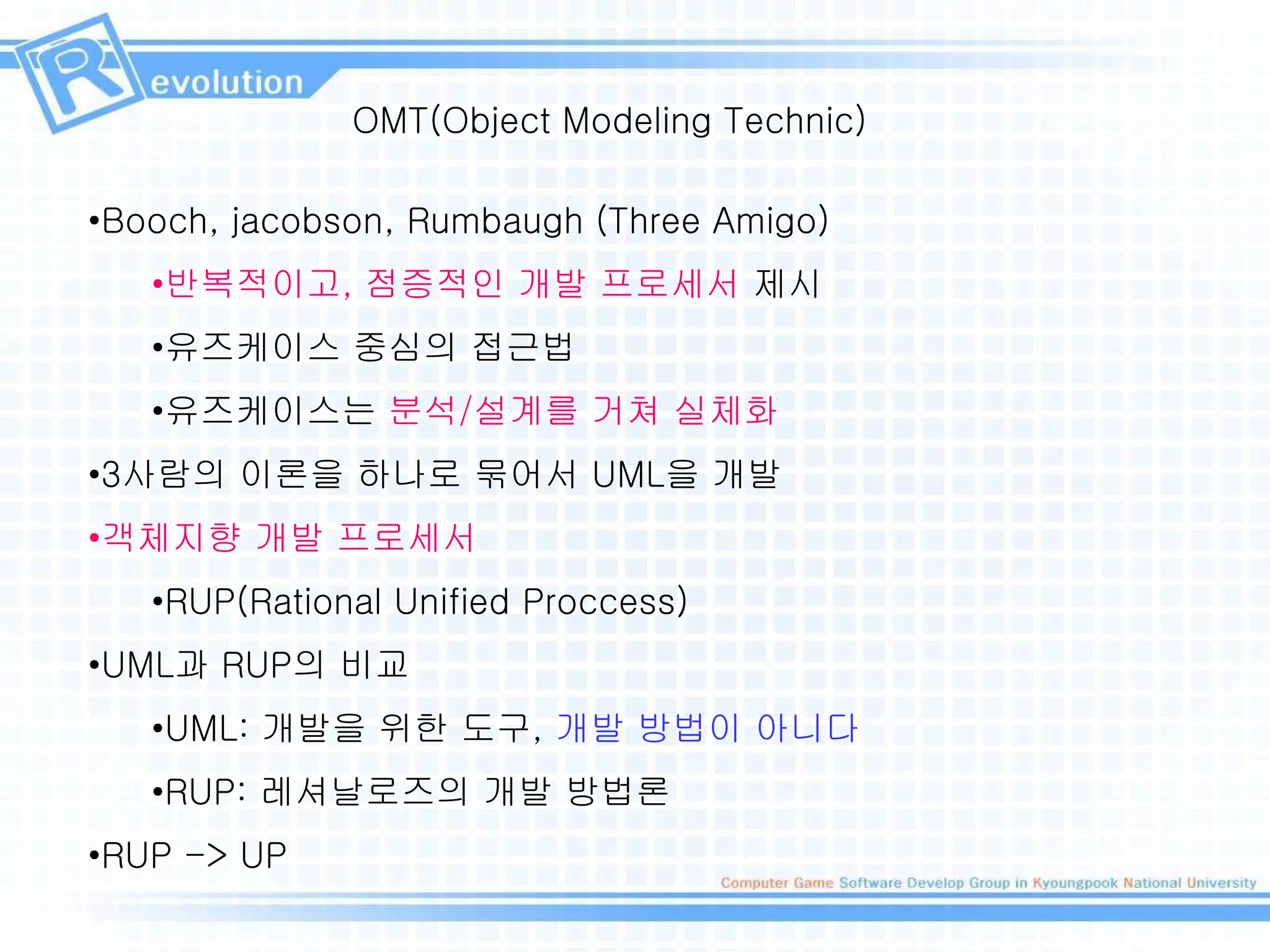 OMT(Object Modeling Technic)
•Booch, jacobson, Rumbaugh (Three Amigo)
•반복적이고, 점증적인 개발 프로세서 제시
•유즈케이스 중심의 접근법
•유즈케이스는 분석/설계를 거쳐 실체화
•3사람의 이론을 하나로 묶어서 UML을 개발
•객체지향 개발 프로세서
•RUP(Rational Unified Proccess)
•UML과 RUP의 비교
•UML: 개발을 위한 도구, 개발 방법이 아니다
•RUP: 레셔날로즈의 개발 방법론
•RUP -> UP
 