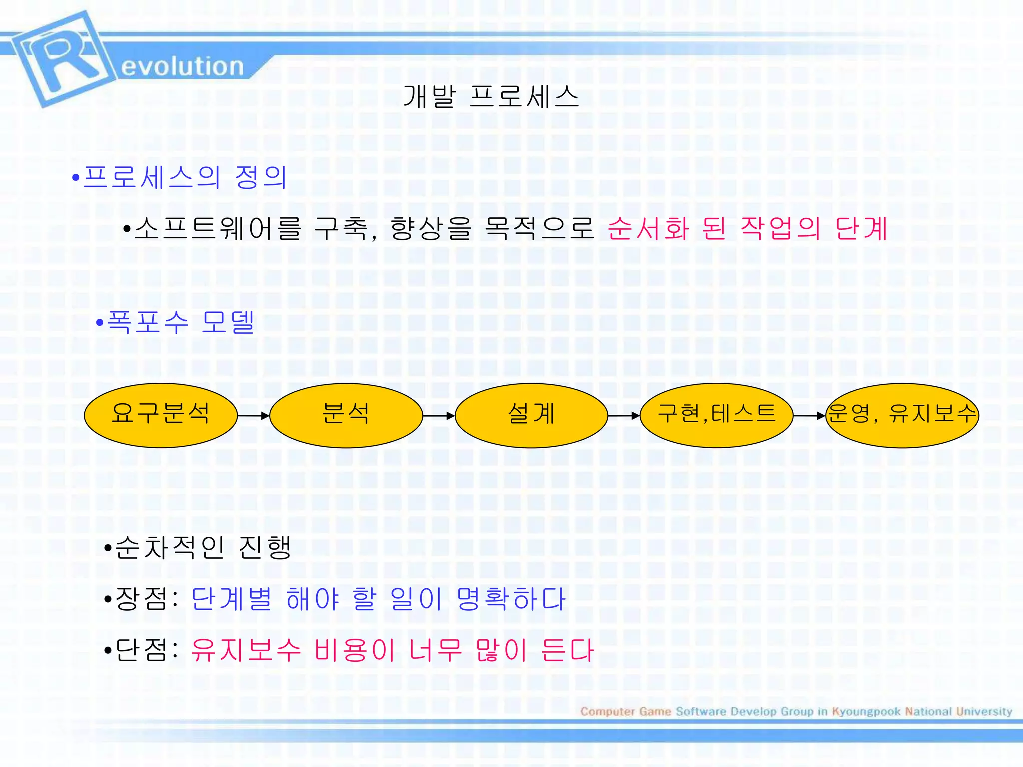 개발 프로세스
•프로세스의 정의
•소프트웨어를 구축, 향상을 목적으로 순서화 된 작업의 단계
요구분석 분석 설계 구현,테스트 운영, 유지보수
•폭포수 모델
•순차적인 진행
•장점: 단계별 해야 할 일이 명확하다
•단점: 유지보수 비용이 너무 많이 든다
 