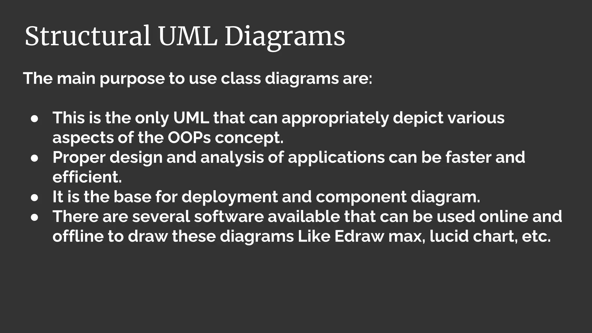 The main purpose to use class diagrams are:
● This is the only UML that can appropriately depict various
aspects of the OOPs concept.
● Proper design and analysis of applications can be faster and
efficient.
● It is the base for deployment and component diagram.
● There are several software available that can be used online and
offline to draw these diagrams Like Edraw max, lucid chart, etc.
Structural UML Diagrams
 
