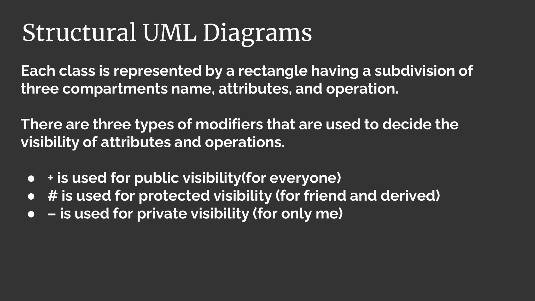 Each class is represented by a rectangle having a subdivision of
three compartments name, attributes, and operation.
There are three types of modifiers that are used to decide the
visibility of attributes and operations.
● + is used for public visibility(for everyone)
● # is used for protected visibility (for friend and derived)
● – is used for private visibility (for only me)
Structural UML Diagrams
 