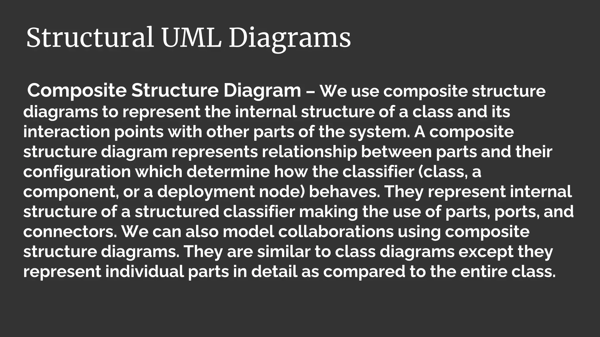 Composite Structure Diagram – We use composite structure
diagrams to represent the internal structure of a class and its
interaction points with other parts of the system. A composite
structure diagram represents relationship between parts and their
configuration which determine how the classifier (class, a
component, or a deployment node) behaves. They represent internal
structure of a structured classifier making the use of parts, ports, and
connectors. We can also model collaborations using composite
structure diagrams. They are similar to class diagrams except they
represent individual parts in detail as compared to the entire class.
Structural UML Diagrams
 