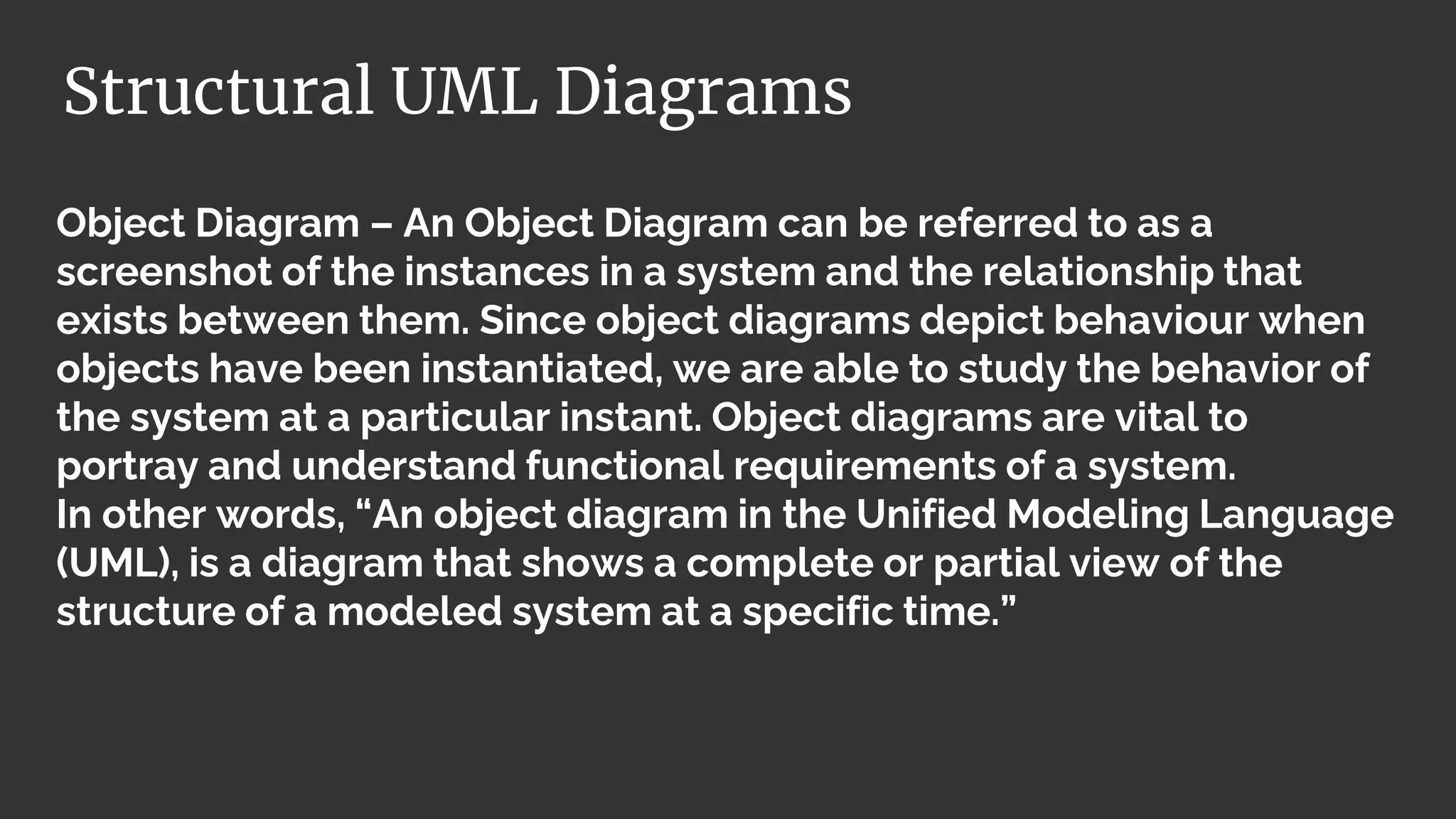Object Diagram – An Object Diagram can be referred to as a
screenshot of the instances in a system and the relationship that
exists between them. Since object diagrams depict behaviour when
objects have been instantiated, we are able to study the behavior of
the system at a particular instant. Object diagrams are vital to
portray and understand functional requirements of a system.
In other words, “An object diagram in the Unified Modeling Language
(UML), is a diagram that shows a complete or partial view of the
structure of a modeled system at a specific time.”
Structural UML Diagrams
 