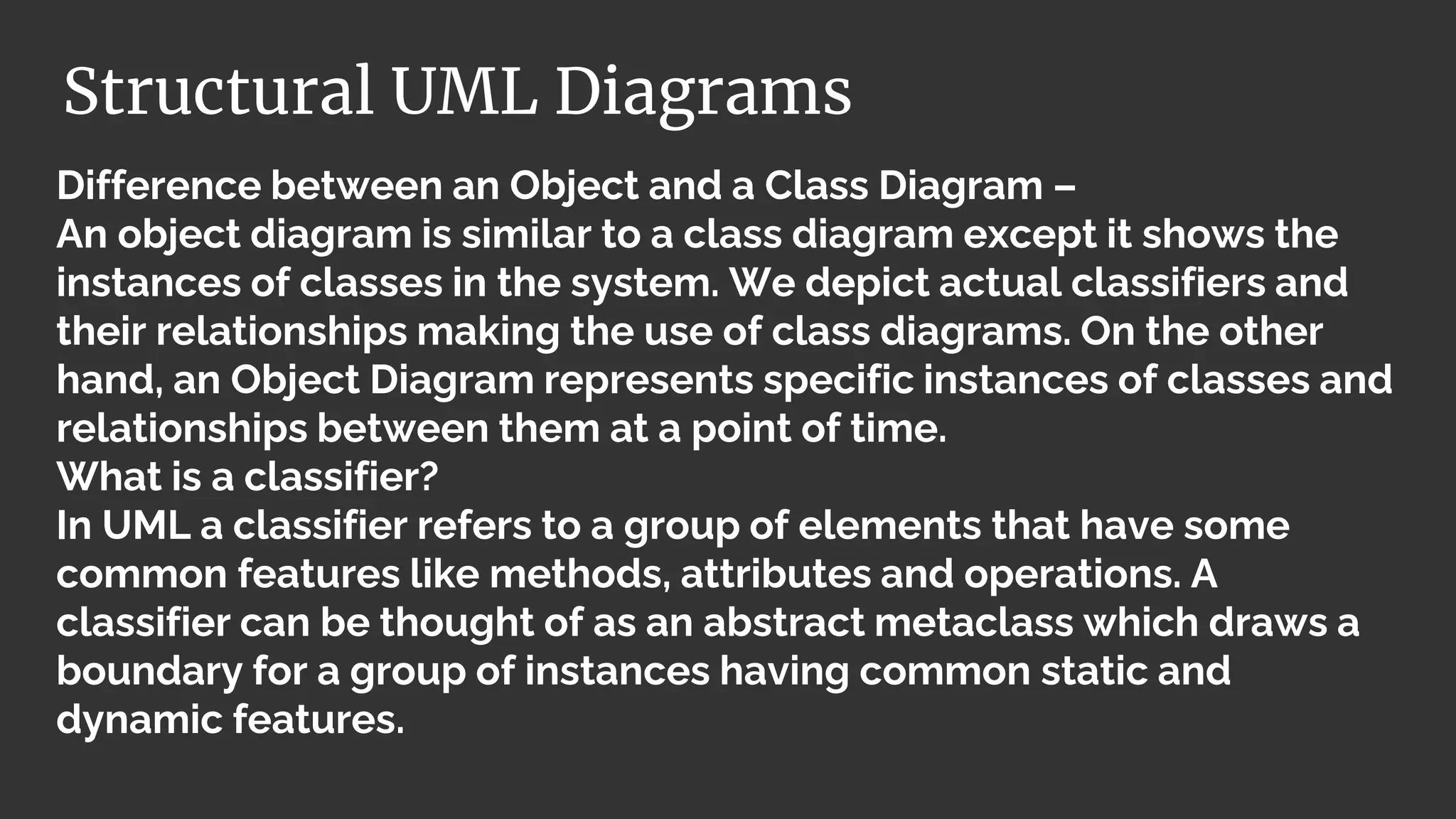 Difference between an Object and a Class Diagram –
An object diagram is similar to a class diagram except it shows the
instances of classes in the system. We depict actual classifiers and
their relationships making the use of class diagrams. On the other
hand, an Object Diagram represents specific instances of classes and
relationships between them at a point of time.
What is a classifier?
In UML a classifier refers to a group of elements that have some
common features like methods, attributes and operations. A
classifier can be thought of as an abstract metaclass which draws a
boundary for a group of instances having common static and
dynamic features.
Structural UML Diagrams
 