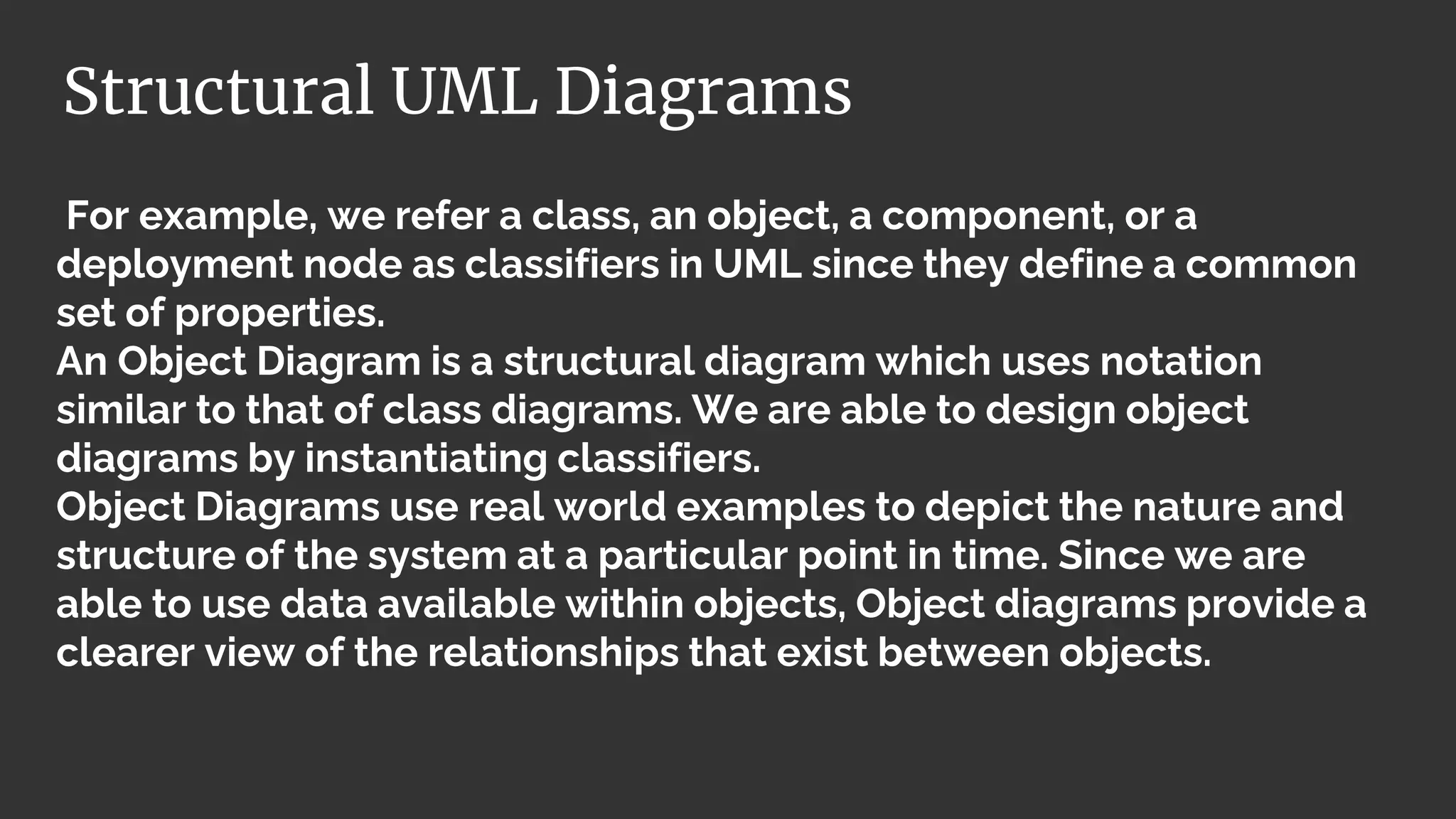 For example, we refer a class, an object, a component, or a
deployment node as classifiers in UML since they define a common
set of properties.
An Object Diagram is a structural diagram which uses notation
similar to that of class diagrams. We are able to design object
diagrams by instantiating classifiers.
Object Diagrams use real world examples to depict the nature and
structure of the system at a particular point in time. Since we are
able to use data available within objects, Object diagrams provide a
clearer view of the relationships that exist between objects.
Structural UML Diagrams
 