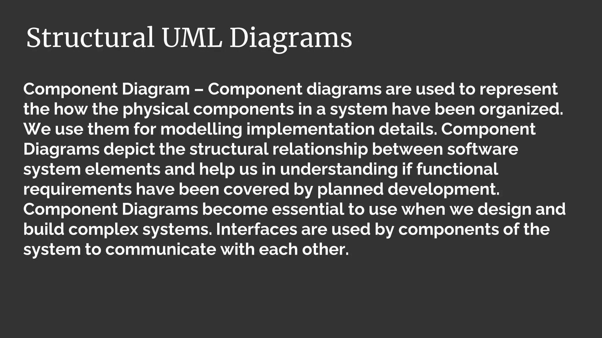 Component Diagram – Component diagrams are used to represent
the how the physical components in a system have been organized.
We use them for modelling implementation details. Component
Diagrams depict the structural relationship between software
system elements and help us in understanding if functional
requirements have been covered by planned development.
Component Diagrams become essential to use when we design and
build complex systems. Interfaces are used by components of the
system to communicate with each other.
Structural UML Diagrams
 