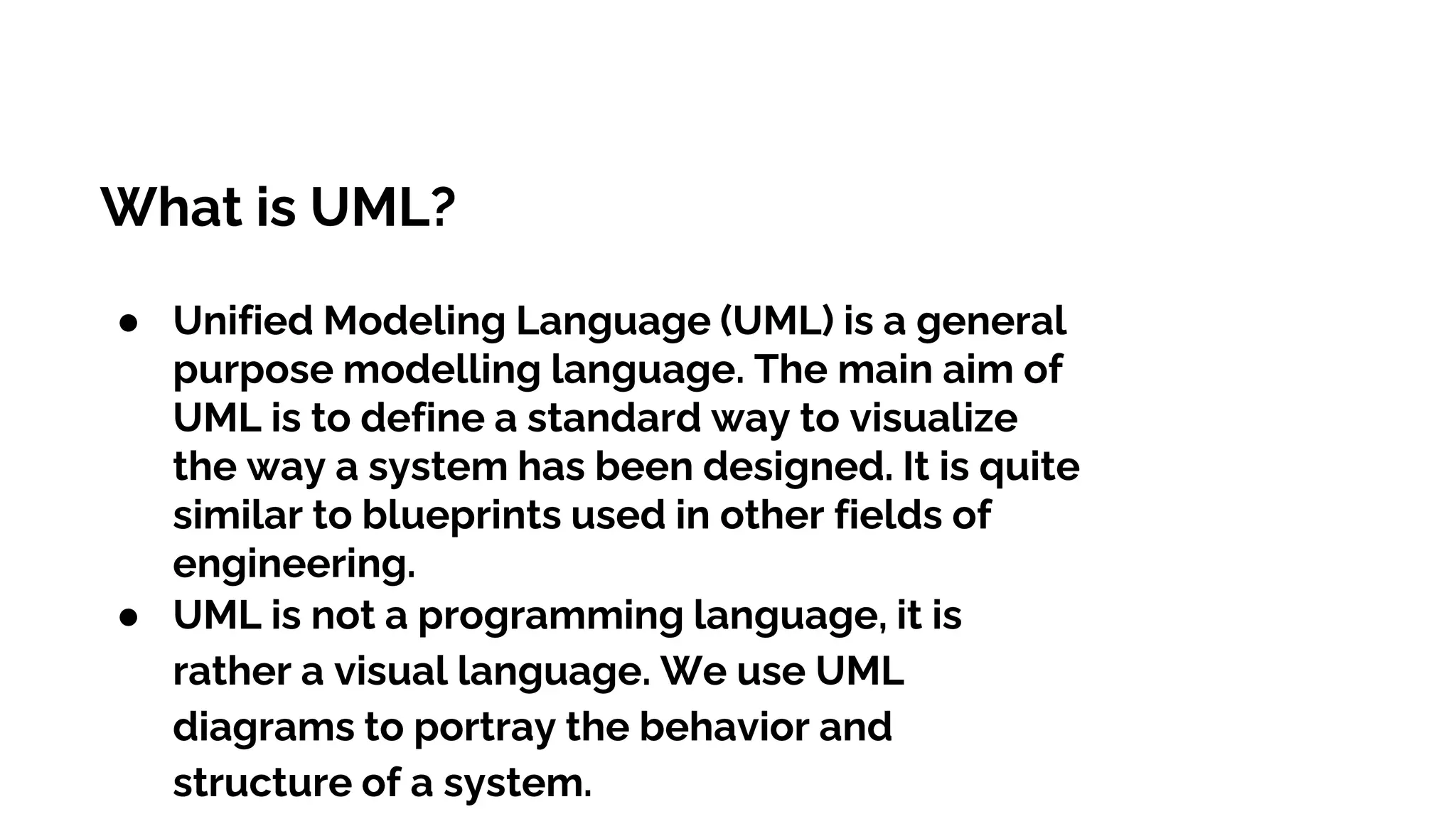 What is UML?
● Unified Modeling Language (UML) is a general
purpose modelling language. The main aim of
UML is to define a standard way to visualize
the way a system has been designed. It is quite
similar to blueprints used in other fields of
engineering.
● UML is not a programming language, it is
rather a visual language. We use UML
diagrams to portray the behavior and
structure of a system.
 