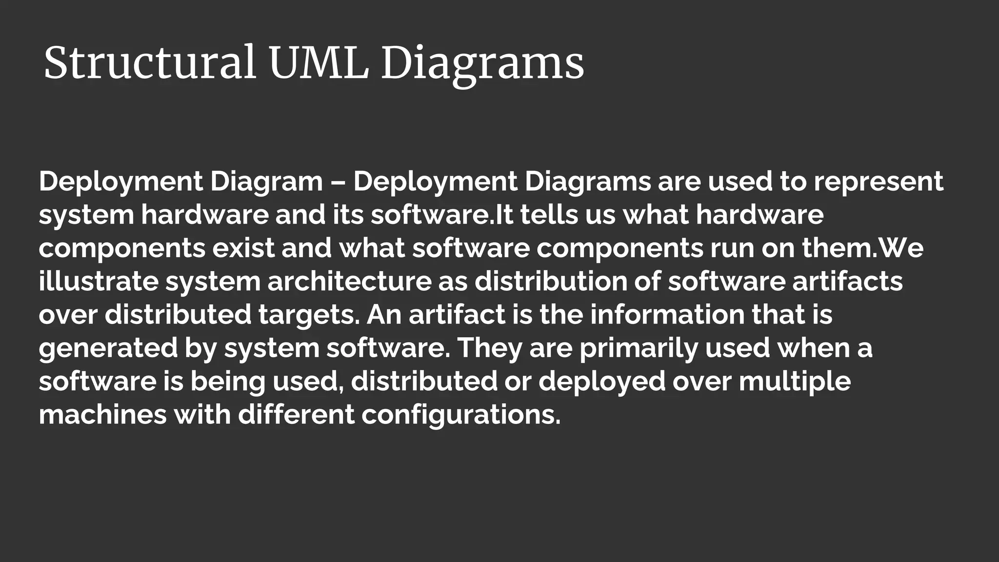 Deployment Diagram – Deployment Diagrams are used to represent
system hardware and its software.It tells us what hardware
components exist and what software components run on them.We
illustrate system architecture as distribution of software artifacts
over distributed targets. An artifact is the information that is
generated by system software. They are primarily used when a
software is being used, distributed or deployed over multiple
machines with different configurations.
Structural UML Diagrams
 
