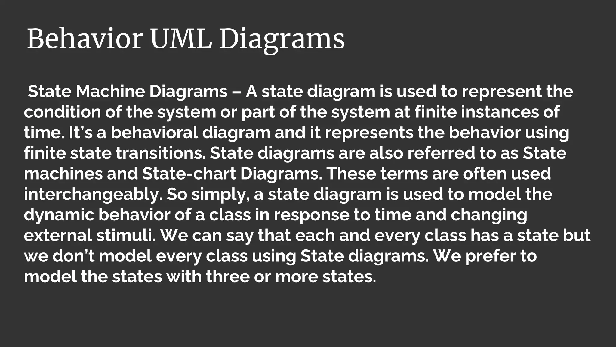 State Machine Diagrams – A state diagram is used to represent the
condition of the system or part of the system at finite instances of
time. It’s a behavioral diagram and it represents the behavior using
finite state transitions. State diagrams are also referred to as State
machines and State-chart Diagrams. These terms are often used
interchangeably. So simply, a state diagram is used to model the
dynamic behavior of a class in response to time and changing
external stimuli. We can say that each and every class has a state but
we don’t model every class using State diagrams. We prefer to
model the states with three or more states.
Behavior UML Diagrams
 