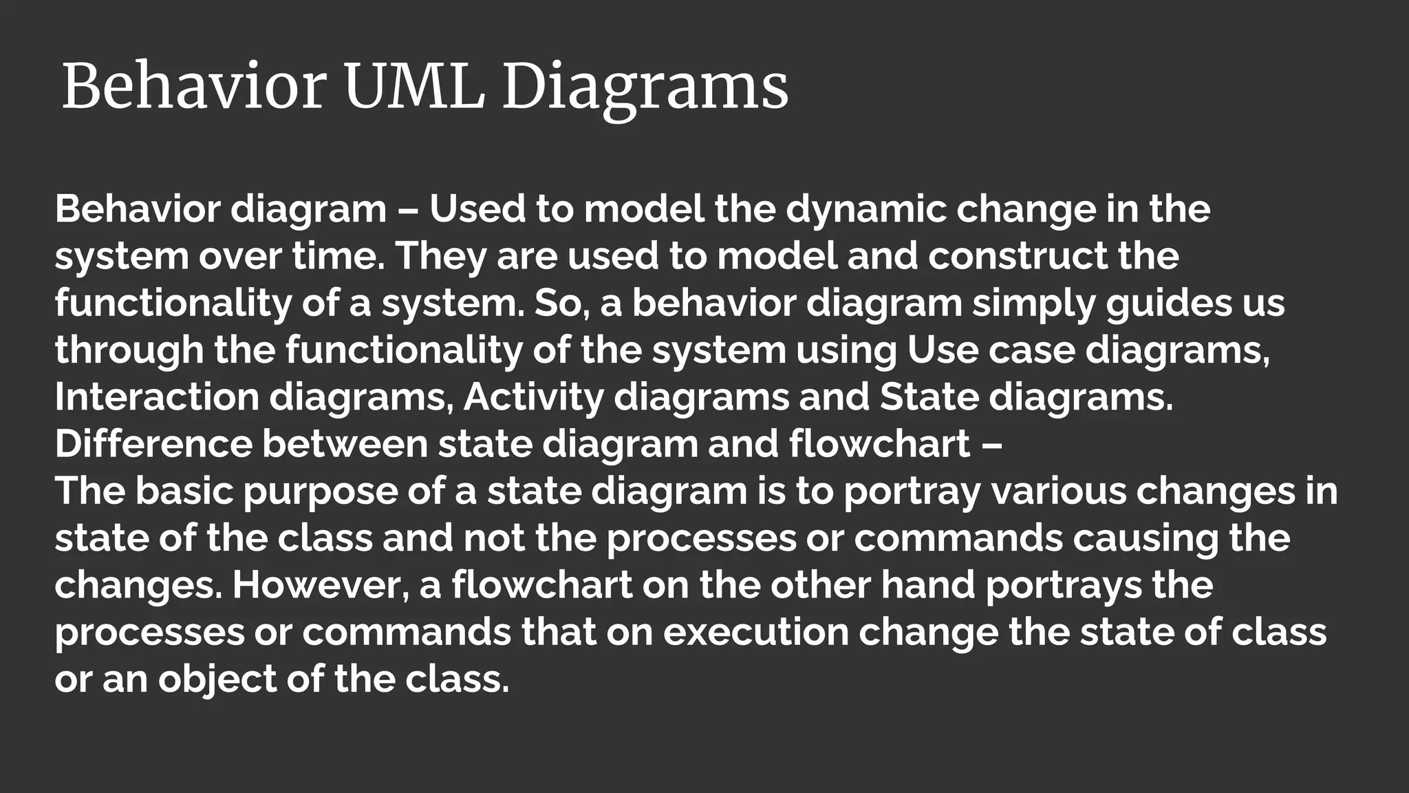 Behavior diagram – Used to model the dynamic change in the
system over time. They are used to model and construct the
functionality of a system. So, a behavior diagram simply guides us
through the functionality of the system using Use case diagrams,
Interaction diagrams, Activity diagrams and State diagrams.
Difference between state diagram and flowchart –
The basic purpose of a state diagram is to portray various changes in
state of the class and not the processes or commands causing the
changes. However, a flowchart on the other hand portrays the
processes or commands that on execution change the state of class
or an object of the class.
Behavior UML Diagrams
 
