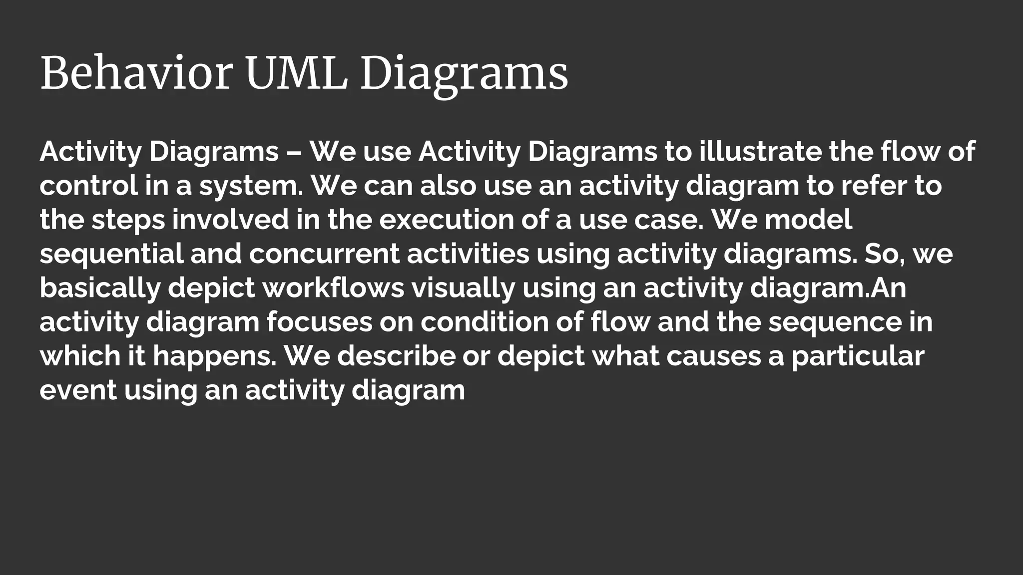 Activity Diagrams – We use Activity Diagrams to illustrate the flow of
control in a system. We can also use an activity diagram to refer to
the steps involved in the execution of a use case. We model
sequential and concurrent activities using activity diagrams. So, we
basically depict workflows visually using an activity diagram.An
activity diagram focuses on condition of flow and the sequence in
which it happens. We describe or depict what causes a particular
event using an activity diagram
Behavior UML Diagrams
 