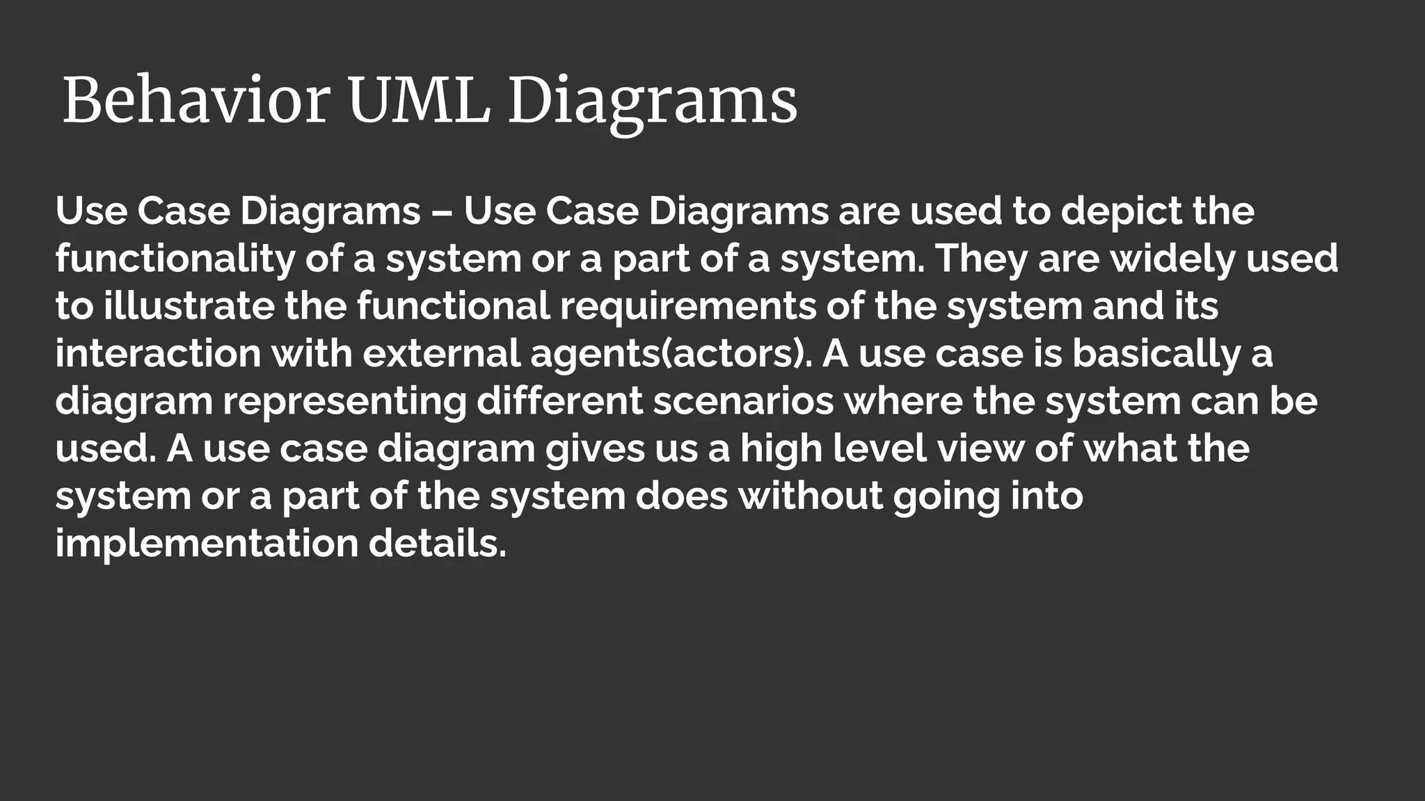Use Case Diagrams – Use Case Diagrams are used to depict the
functionality of a system or a part of a system. They are widely used
to illustrate the functional requirements of the system and its
interaction with external agents(actors). A use case is basically a
diagram representing different scenarios where the system can be
used. A use case diagram gives us a high level view of what the
system or a part of the system does without going into
implementation details.
Behavior UML Diagrams
 