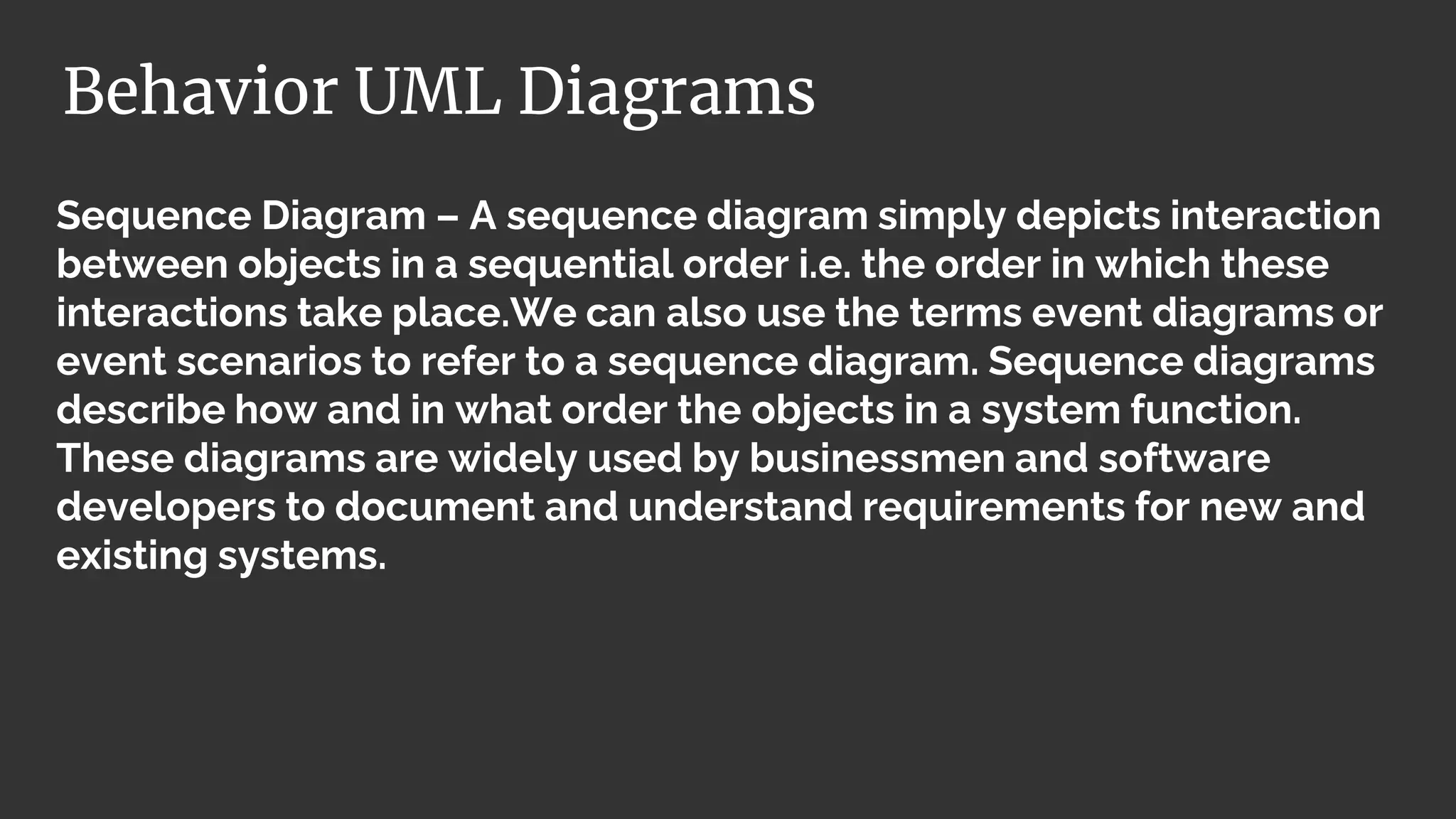 Sequence Diagram – A sequence diagram simply depicts interaction
between objects in a sequential order i.e. the order in which these
interactions take place.We can also use the terms event diagrams or
event scenarios to refer to a sequence diagram. Sequence diagrams
describe how and in what order the objects in a system function.
These diagrams are widely used by businessmen and software
developers to document and understand requirements for new and
existing systems.
Behavior UML Diagrams
 