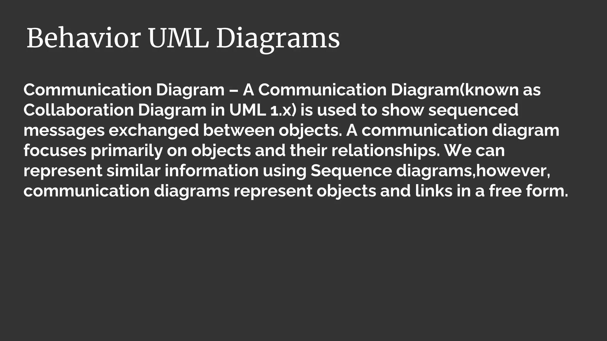 Communication Diagram – A Communication Diagram(known as
Collaboration Diagram in UML 1.x) is used to show sequenced
messages exchanged between objects. A communication diagram
focuses primarily on objects and their relationships. We can
represent similar information using Sequence diagrams,however,
communication diagrams represent objects and links in a free form.
Behavior UML Diagrams
 