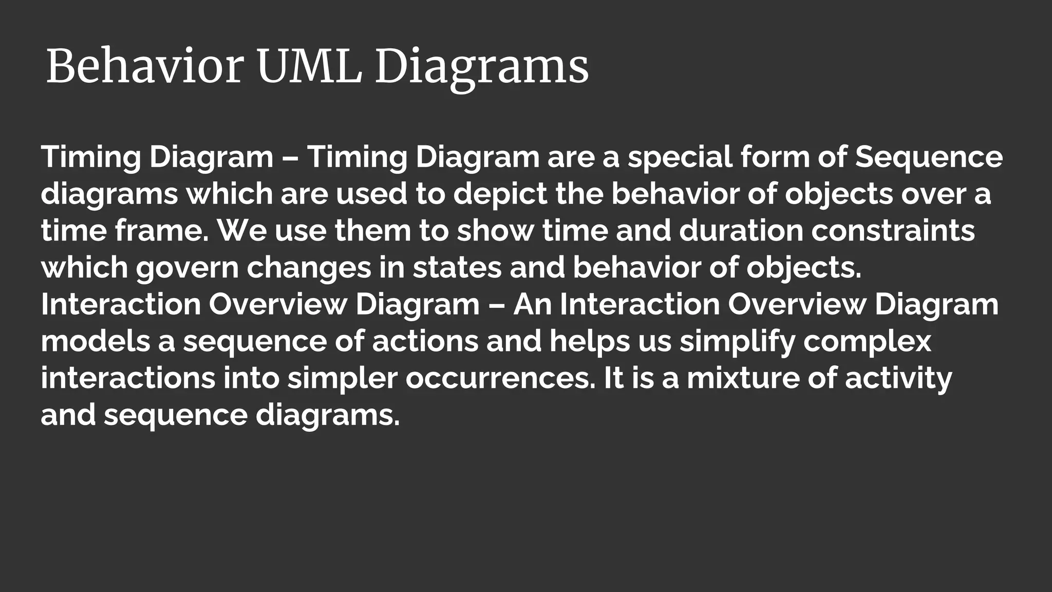 Timing Diagram – Timing Diagram are a special form of Sequence
diagrams which are used to depict the behavior of objects over a
time frame. We use them to show time and duration constraints
which govern changes in states and behavior of objects.
Interaction Overview Diagram – An Interaction Overview Diagram
models a sequence of actions and helps us simplify complex
interactions into simpler occurrences. It is a mixture of activity
and sequence diagrams.
Behavior UML Diagrams
 