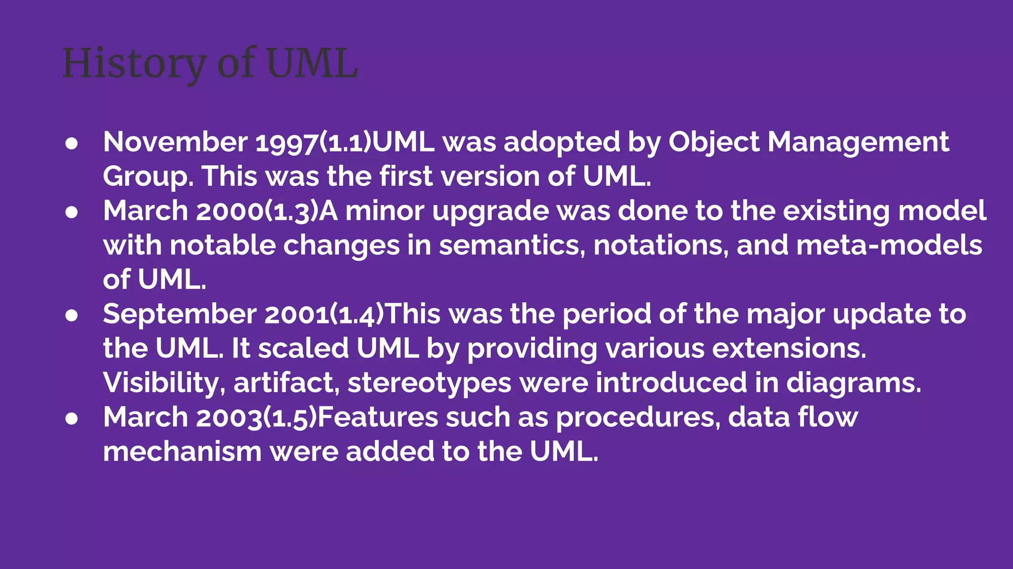 ● November 1997(1.1)UML was adopted by Object Management
Group. This was the first version of UML.
● March 2000(1.3)A minor upgrade was done to the existing model
with notable changes in semantics, notations, and meta-models
of UML.
● September 2001(1.4)This was the period of the major update to
the UML. It scaled UML by providing various extensions.
Visibility, artifact, stereotypes were introduced in diagrams.
● March 2003(1.5)Features such as procedures, data flow
mechanism were added to the UML.
History of UML
 