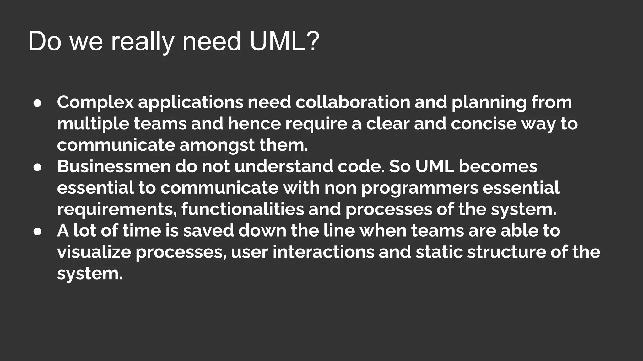 ● Complex applications need collaboration and planning from
multiple teams and hence require a clear and concise way to
communicate amongst them.
● Businessmen do not understand code. So UML becomes
essential to communicate with non programmers essential
requirements, functionalities and processes of the system.
● A lot of time is saved down the line when teams are able to
visualize processes, user interactions and static structure of the
system.
Do we really need UML?
 