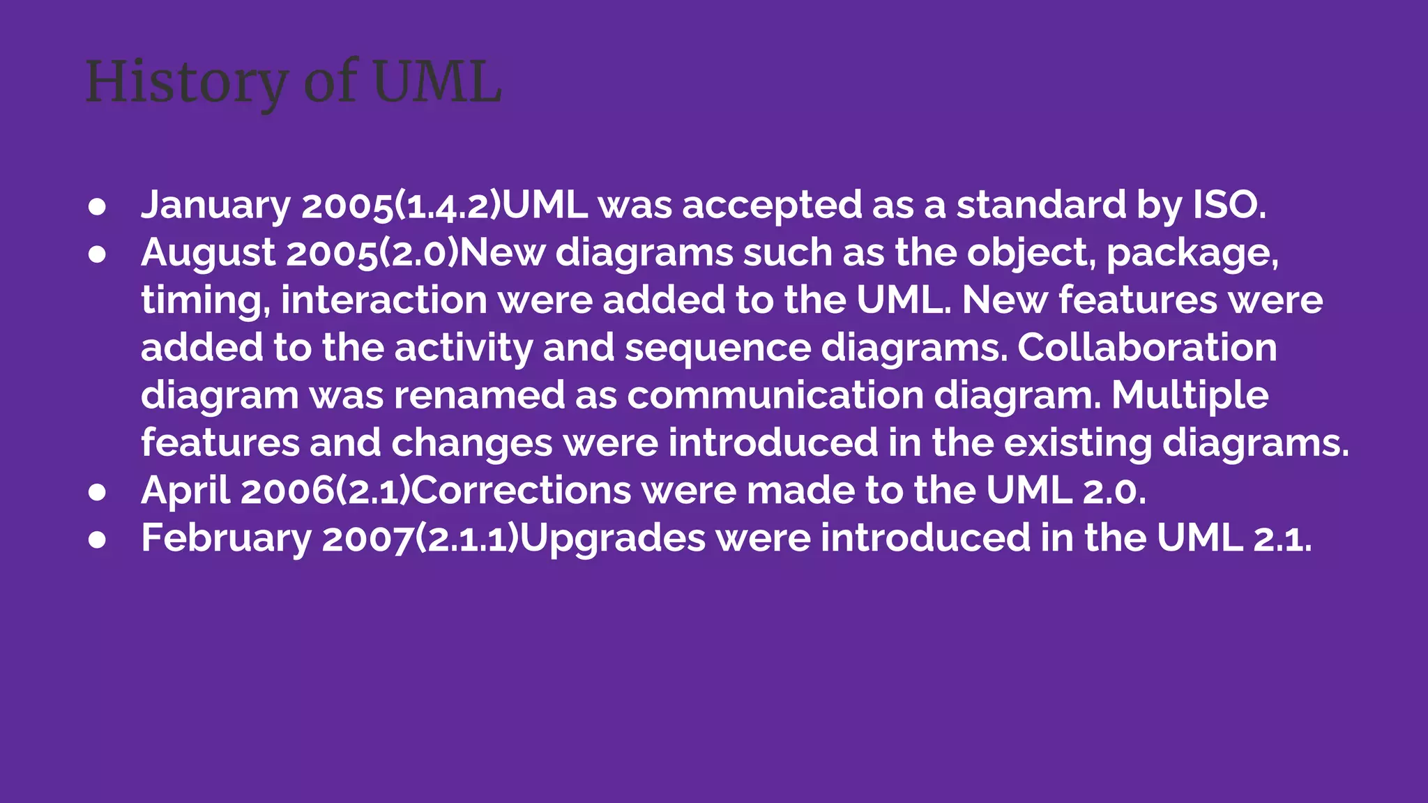● January 2005(1.4.2)UML was accepted as a standard by ISO.
● August 2005(2.0)New diagrams such as the object, package,
timing, interaction were added to the UML. New features were
added to the activity and sequence diagrams. Collaboration
diagram was renamed as communication diagram. Multiple
features and changes were introduced in the existing diagrams.
● April 2006(2.1)Corrections were made to the UML 2.0.
● February 2007(2.1.1)Upgrades were introduced in the UML 2.1.
History of UML
 