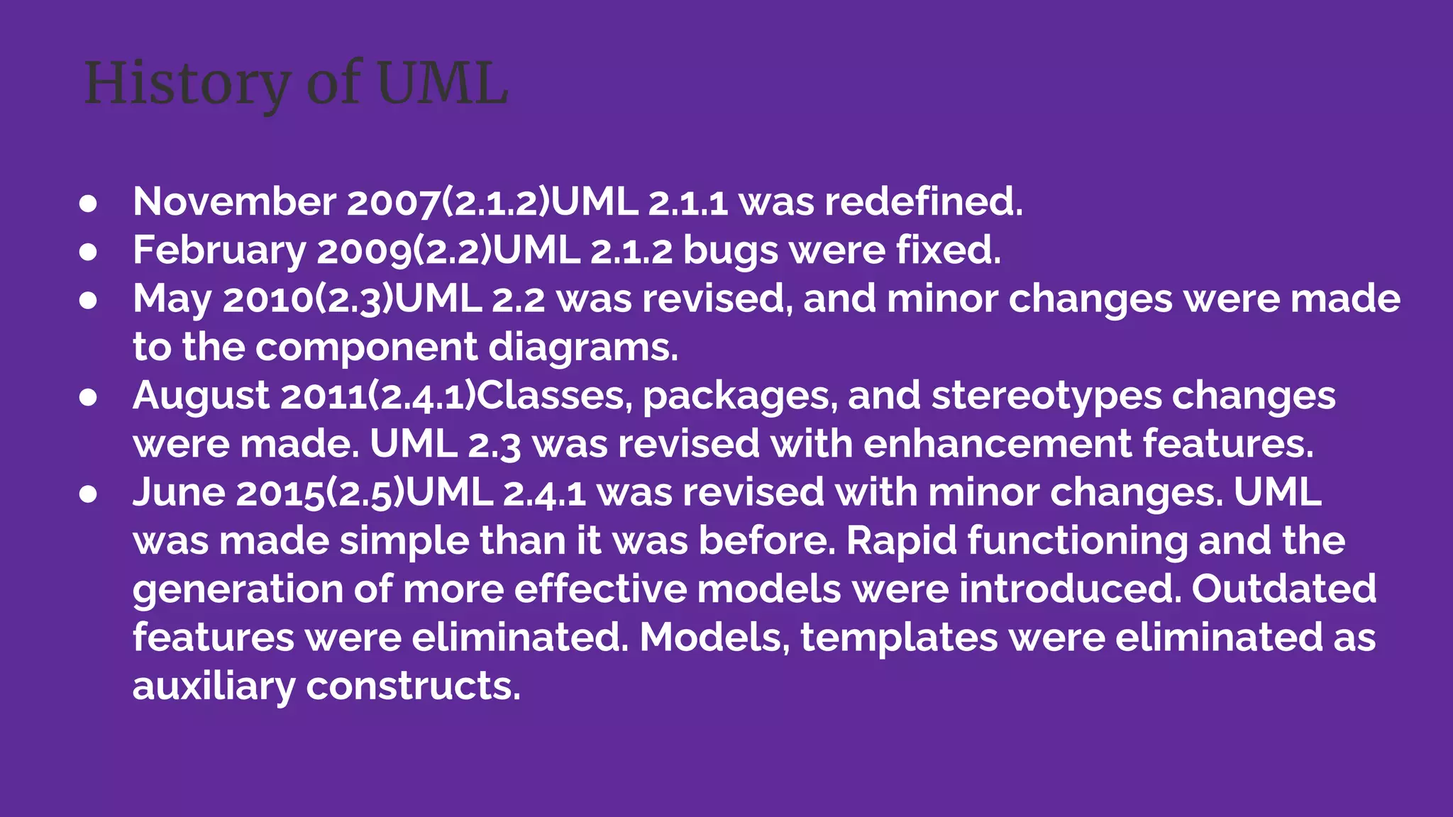 ● November 2007(2.1.2)UML 2.1.1 was redefined.
● February 2009(2.2)UML 2.1.2 bugs were fixed.
● May 2010(2.3)UML 2.2 was revised, and minor changes were made
to the component diagrams.
● August 2011(2.4.1)Classes, packages, and stereotypes changes
were made. UML 2.3 was revised with enhancement features.
● June 2015(2.5)UML 2.4.1 was revised with minor changes. UML
was made simple than it was before. Rapid functioning and the
generation of more effective models were introduced. Outdated
features were eliminated. Models, templates were eliminated as
auxiliary constructs.
History of UML
 