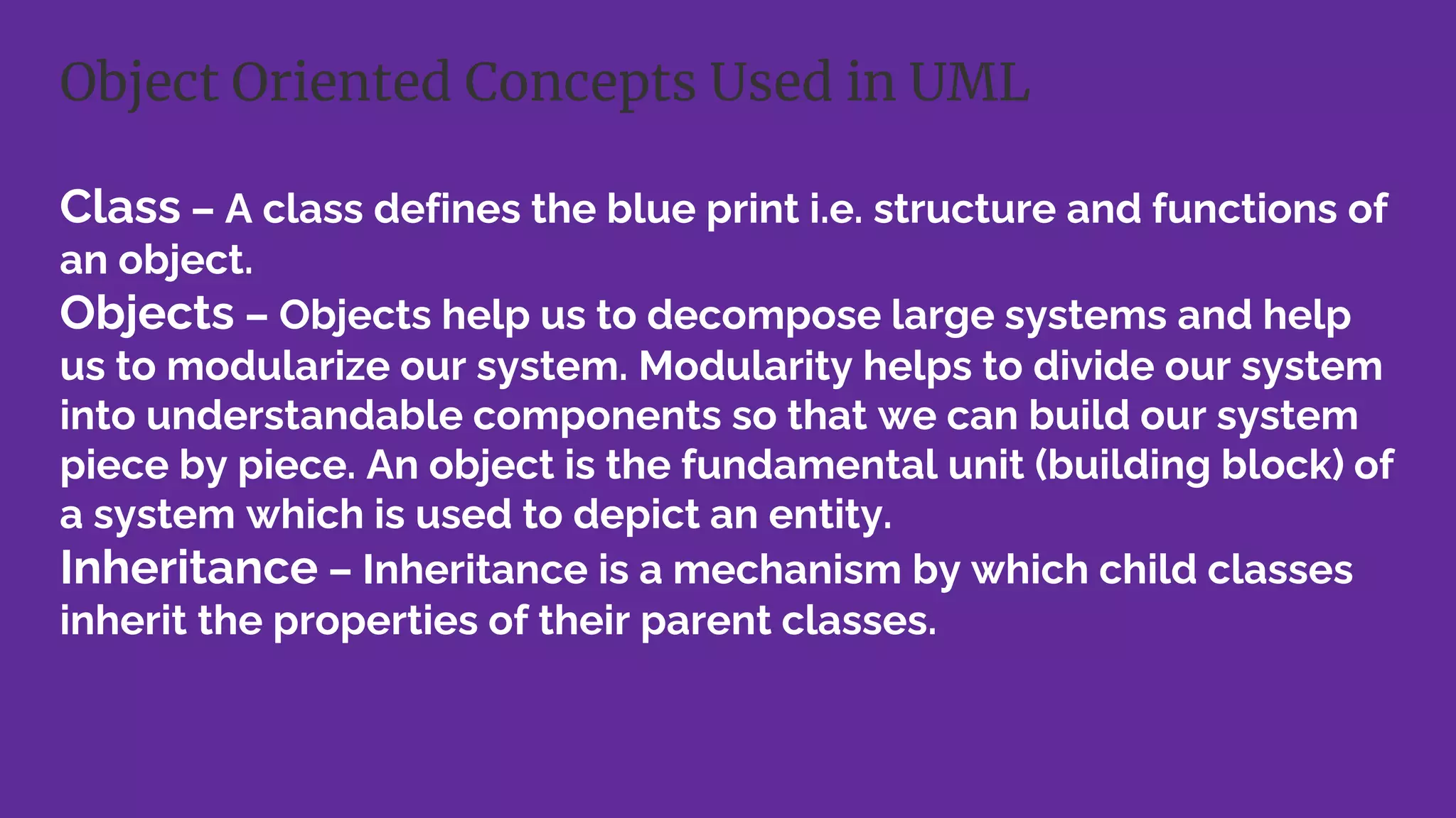 Class – A class defines the blue print i.e. structure and functions of
an object.
Objects – Objects help us to decompose large systems and help
us to modularize our system. Modularity helps to divide our system
into understandable components so that we can build our system
piece by piece. An object is the fundamental unit (building block) of
a system which is used to depict an entity.
Inheritance – Inheritance is a mechanism by which child classes
inherit the properties of their parent classes.
Object Oriented Concepts Used in UML
 