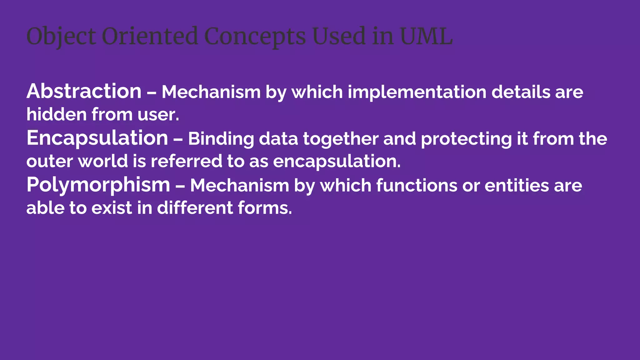 Abstraction – Mechanism by which implementation details are
hidden from user.
Encapsulation – Binding data together and protecting it from the
outer world is referred to as encapsulation.
Polymorphism – Mechanism by which functions or entities are
able to exist in different forms.
Object Oriented Concepts Used in UML
 