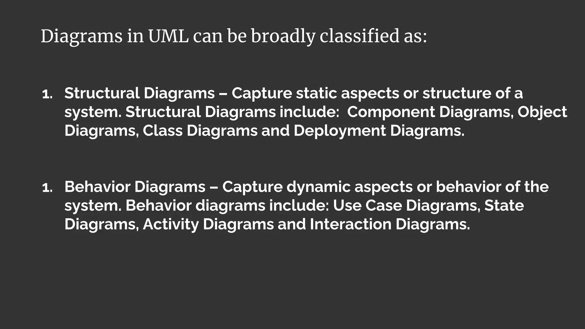 1. Structural Diagrams – Capture static aspects or structure of a
system. Structural Diagrams include: Component Diagrams, Object
Diagrams, Class Diagrams and Deployment Diagrams.
1. Behavior Diagrams – Capture dynamic aspects or behavior of the
system. Behavior diagrams include: Use Case Diagrams, State
Diagrams, Activity Diagrams and Interaction Diagrams.
Diagrams in UML can be broadly classified as:
 