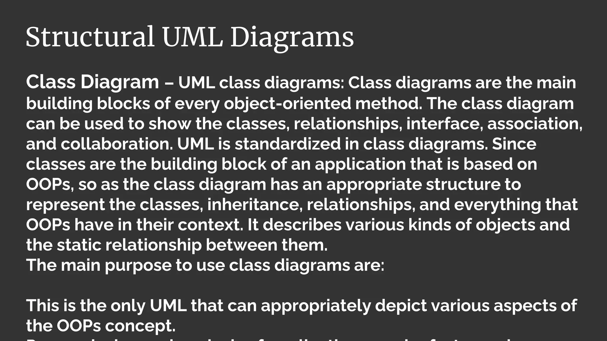 Class Diagram – UML class diagrams: Class diagrams are the main
building blocks of every object-oriented method. The class diagram
can be used to show the classes, relationships, interface, association,
and collaboration. UML is standardized in class diagrams. Since
classes are the building block of an application that is based on
OOPs, so as the class diagram has an appropriate structure to
represent the classes, inheritance, relationships, and everything that
OOPs have in their context. It describes various kinds of objects and
the static relationship between them.
The main purpose to use class diagrams are:
This is the only UML that can appropriately depict various aspects of
the OOPs concept.
Structural UML Diagrams
 
