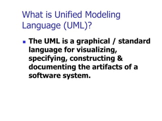 What is Unified Modeling
Language (UML)?
 The UML is a graphical / standard
language for visualizing,
specifying, constructing &
documenting the artifacts of a
software system.
 