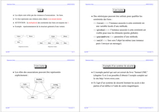 Diagrammes d’objets SIMMO/ENSM.SE
Lien
• Les objets sont reliés par des instances d’associations : les liens.
• Un lien représente une relation entre objets à un instant donné.
• ATTENTION : la multiplicité des extrémités des liens est toujours de 1.
• Exemple : représentantation de la structure générale d’une voiture
Voiture Moteur
Roue
1
4
1 1
:Roue :Roue :Roue :Roue
:Voiture :Moteur
Diagramme de classes Diagramme d’objets
Sept.2003 Lien– 9
Diagrammes d’objets SIMMO/ENSM.SE
Lien (suite)
• Des stéréotypes peuvent être utilisés pour qualifier les
extrémités des liens :
<<local>>: l’instance associée à cette extrémité est
une variable locale d’une méthode.
<<global>>: l’instance associée à cette extrémité est
visible pour tous les éléments (portée globale).
<<paramètre>>: paramètre d’une méthode.
<<self>>: lien vers l’objet lui-même (une instance
peut s’envoyer un message).
Sept.2003 Lien (suite)– 10
Diagrammes d’objets SIMMO/ENSM.SE
Lien (suite)
• Les rôles des associations peuvent être représentés
explicitement :
Lara
Mère Père
Arwing
Mère Père
Anne Jean
Jonathan
Mère Père
Sept.2003 Lien (suite)– 11
Diagrammes d’objets SIMMO/ENSM.SE
Exemple d’un système de sécurité
• L’exemple partiel qui suit est extrait du livre “Instant UML”
(chapitre 5) et il est possible d’obtenir l’exmple complet sur
le site http://www.wrox.com.
• Il s’agit d’un système de sécurité limitant les accès à des
parties d’un édifice à l’aide de cartes magnétiques.
Sept.2003 Exemple d’un système de sécurité– 12
 