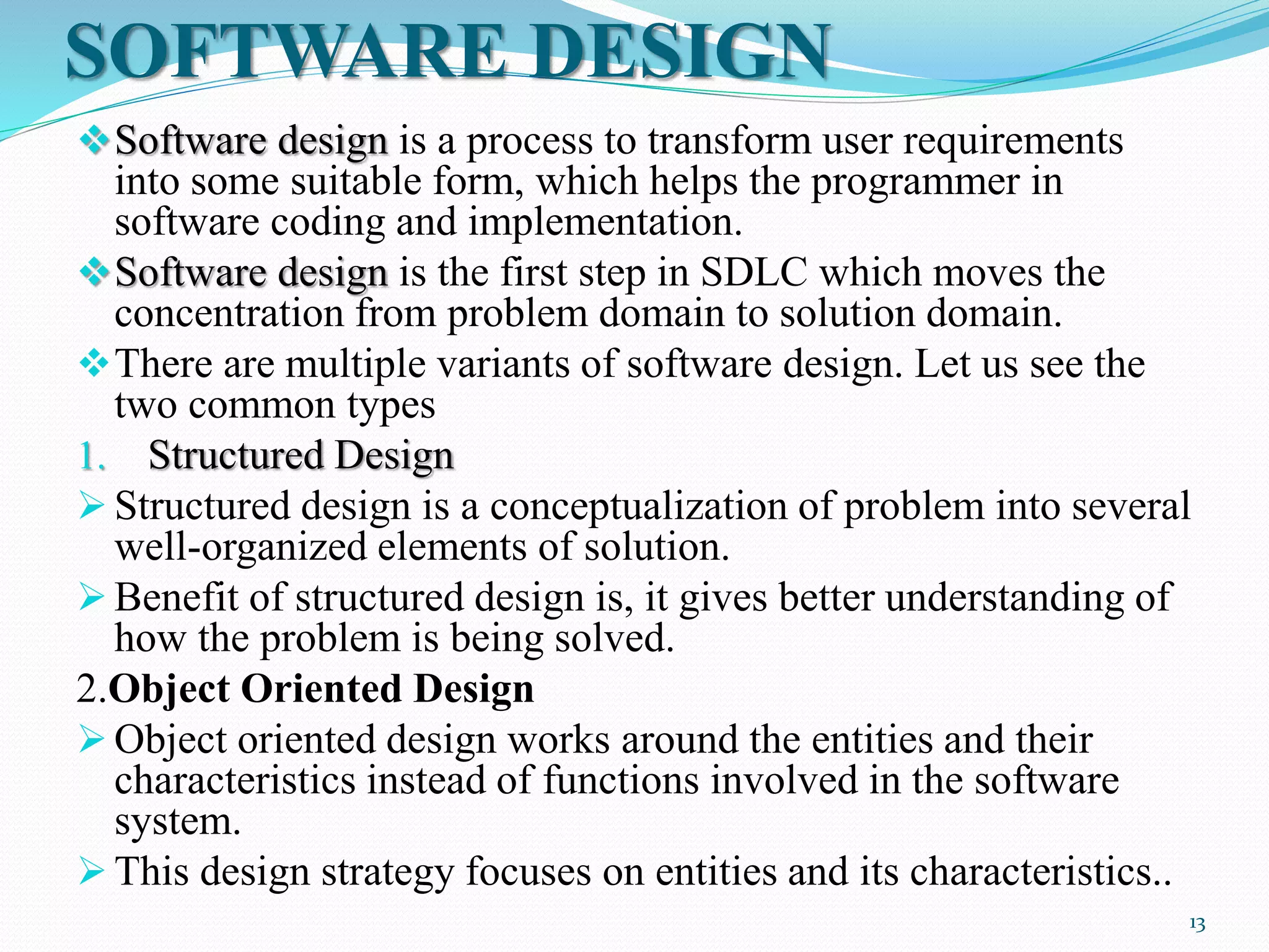 SOFTWARE DESIGN
Software design is a process to transform user requirements
into some suitable form, which helps the programmer in
software coding and implementation.
Software design is the first step in SDLC which moves the
concentration from problem domain to solution domain.
There are multiple variants of software design. Let us see the
two common types
1. Structured Design
 Structured design is a conceptualization of problem into several
well-organized elements of solution.
 Benefit of structured design is, it gives better understanding of
how the problem is being solved.
2.Object Oriented Design
 Object oriented design works around the entities and their
characteristics instead of functions involved in the software
system.
 This design strategy focuses on entities and its characteristics..
13
 