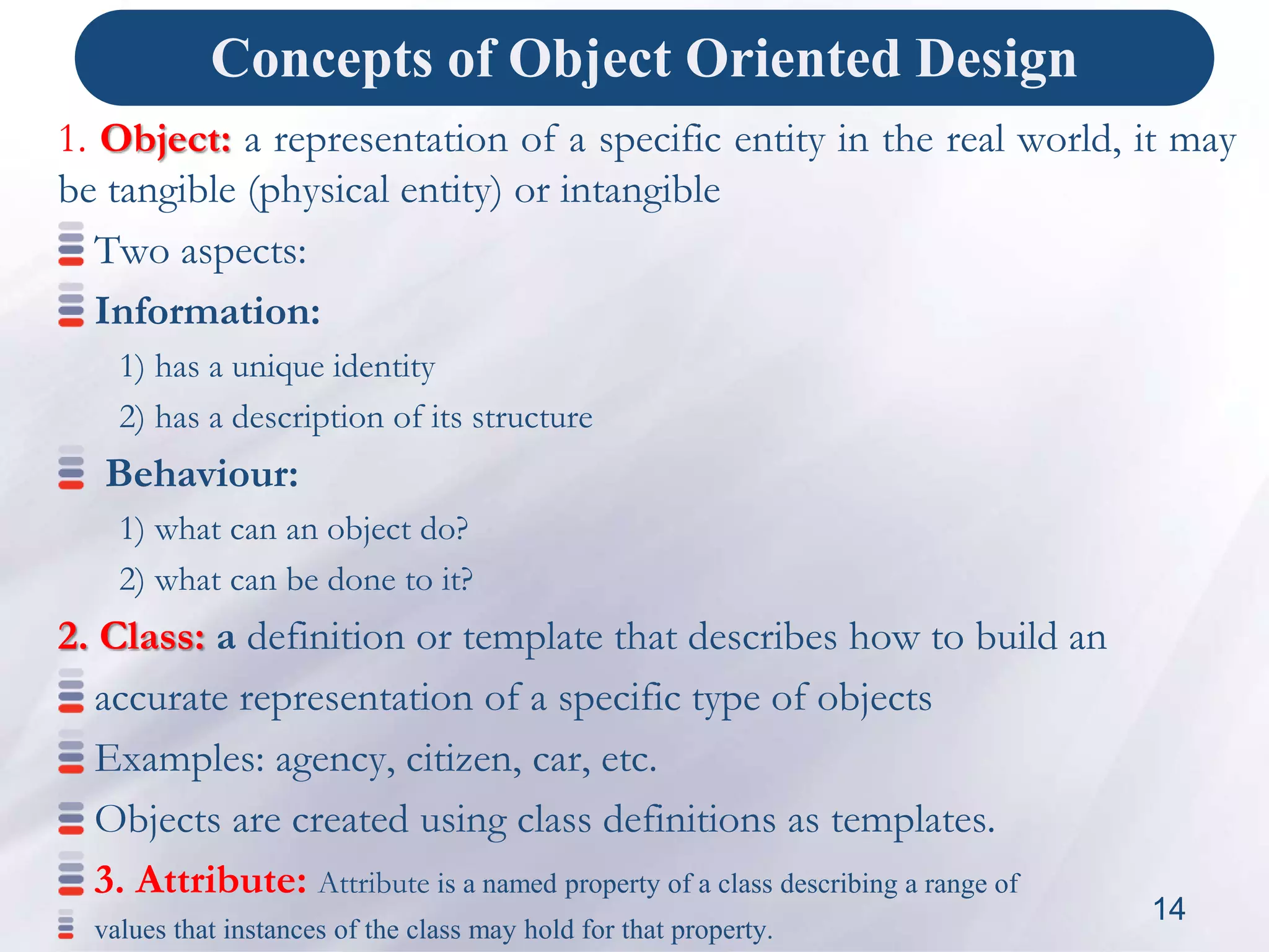 Concepts of Object Oriented Design
1. Object: a representation of a specific entity in the real world, it may
be tangible (physical entity) or intangible
Two aspects:
Information:
1) has a unique identity
2) has a description of its structure
Behaviour:
1) what can an object do?
2) what can be done to it?
2. Class: a definition or template that describes how to build an
accurate representation of a specific type of objects
Examples: agency, citizen, car, etc.
Objects are created using class definitions as templates.
3. Attribute: Attribute is a named property of a class describing a range of
values that instances of the class may hold for that property.
14
 
