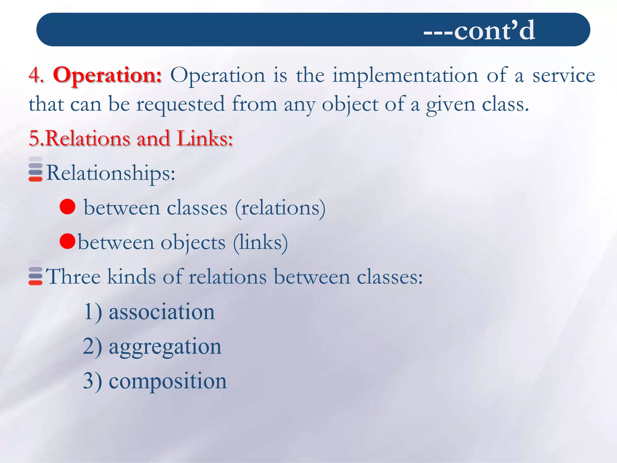 ---cont’d
4. Operation: Operation is the implementation of a service
that can be requested from any object of a given class.
5.Relations and Links:
Relationships:
 between classes (relations)
between objects (links)
Three kinds of relations between classes:
1) association
2) aggregation
3) composition
 