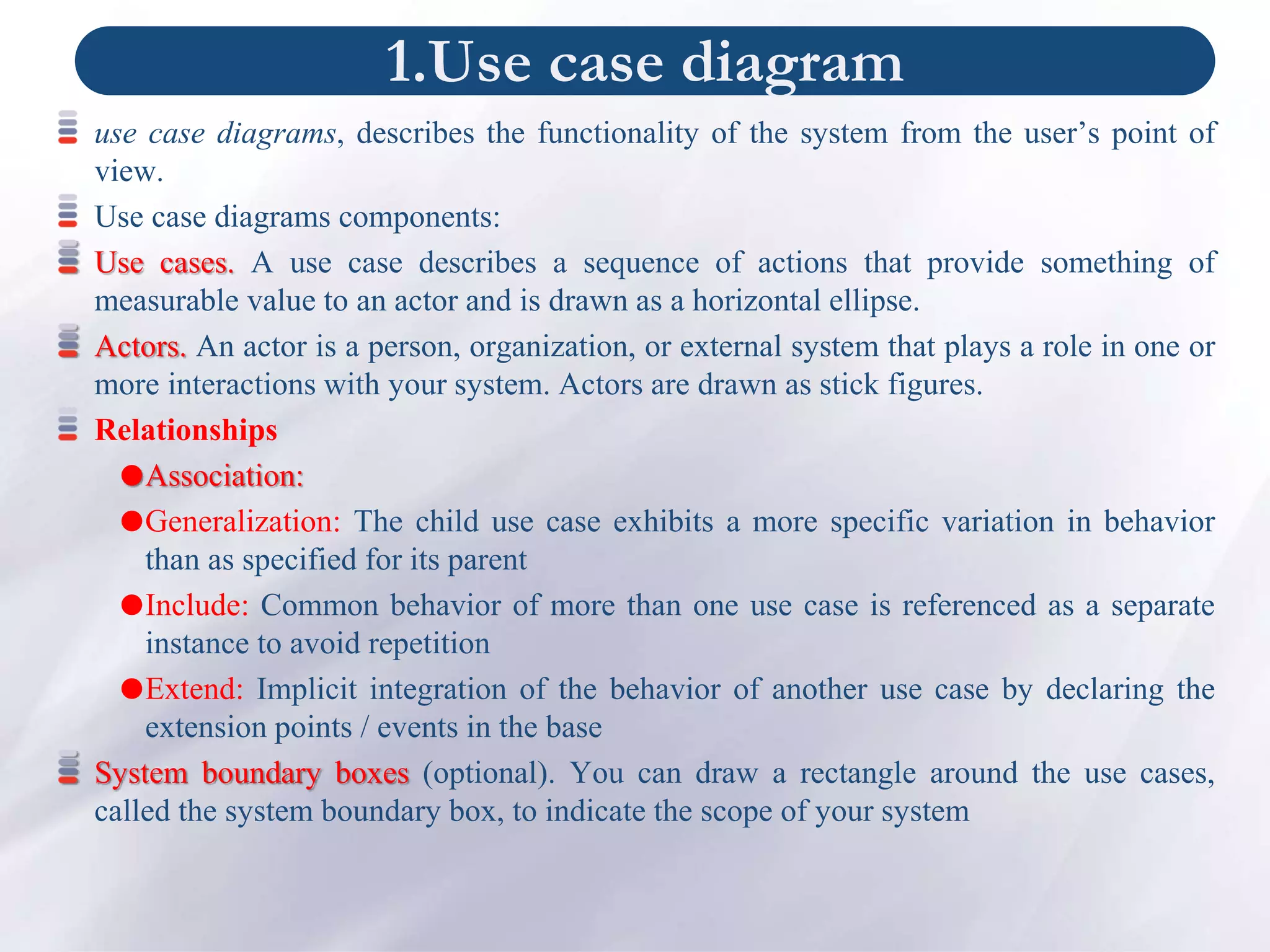 1.Use case diagram
use case diagrams, describes the functionality of the system from the user’s point of
view.
Use case diagrams components:
Use cases. A use case describes a sequence of actions that provide something of
measurable value to an actor and is drawn as a horizontal ellipse.
Actors. An actor is a person, organization, or external system that plays a role in one or
more interactions with your system. Actors are drawn as stick figures.
Relationships
Association:
Generalization: The child use case exhibits a more specific variation in behavior
than as specified for its parent
Include: Common behavior of more than one use case is referenced as a separate
instance to avoid repetition
Extend: Implicit integration of the behavior of another use case by declaring the
extension points / events in the base
System boundary boxes (optional). You can draw a rectangle around the use cases,
called the system boundary box, to indicate the scope of your system
 