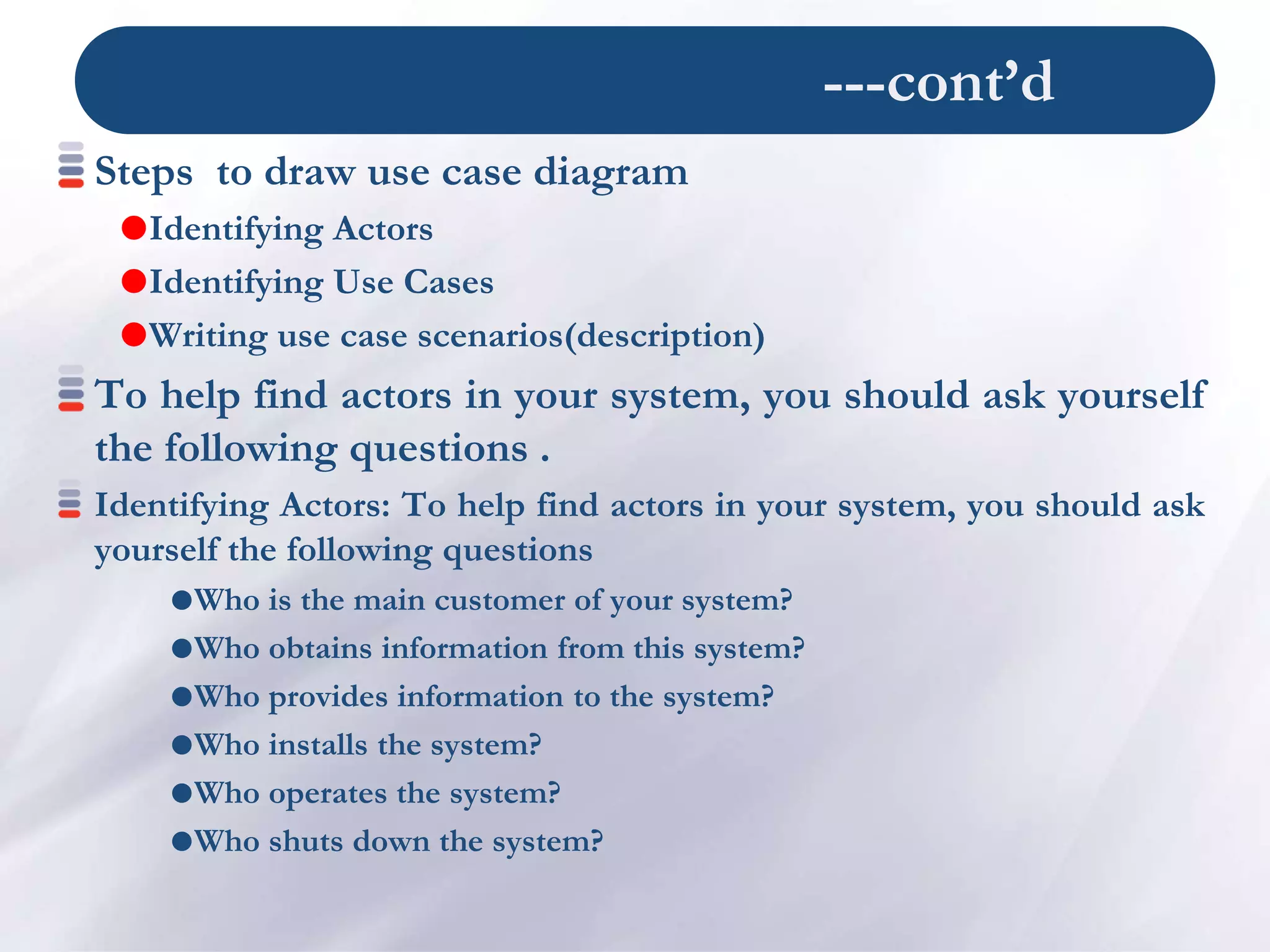 ---cont’d
Steps to draw use case diagram
Identifying Actors
Identifying Use Cases
Writing use case scenarios(description)
To help find actors in your system, you should ask yourself
the following questions .
Identifying Actors: To help find actors in your system, you should ask
yourself the following questions
Who is the main customer of your system?
Who obtains information from this system?
Who provides information to the system?
Who installs the system?
Who operates the system?
Who shuts down the system?
 