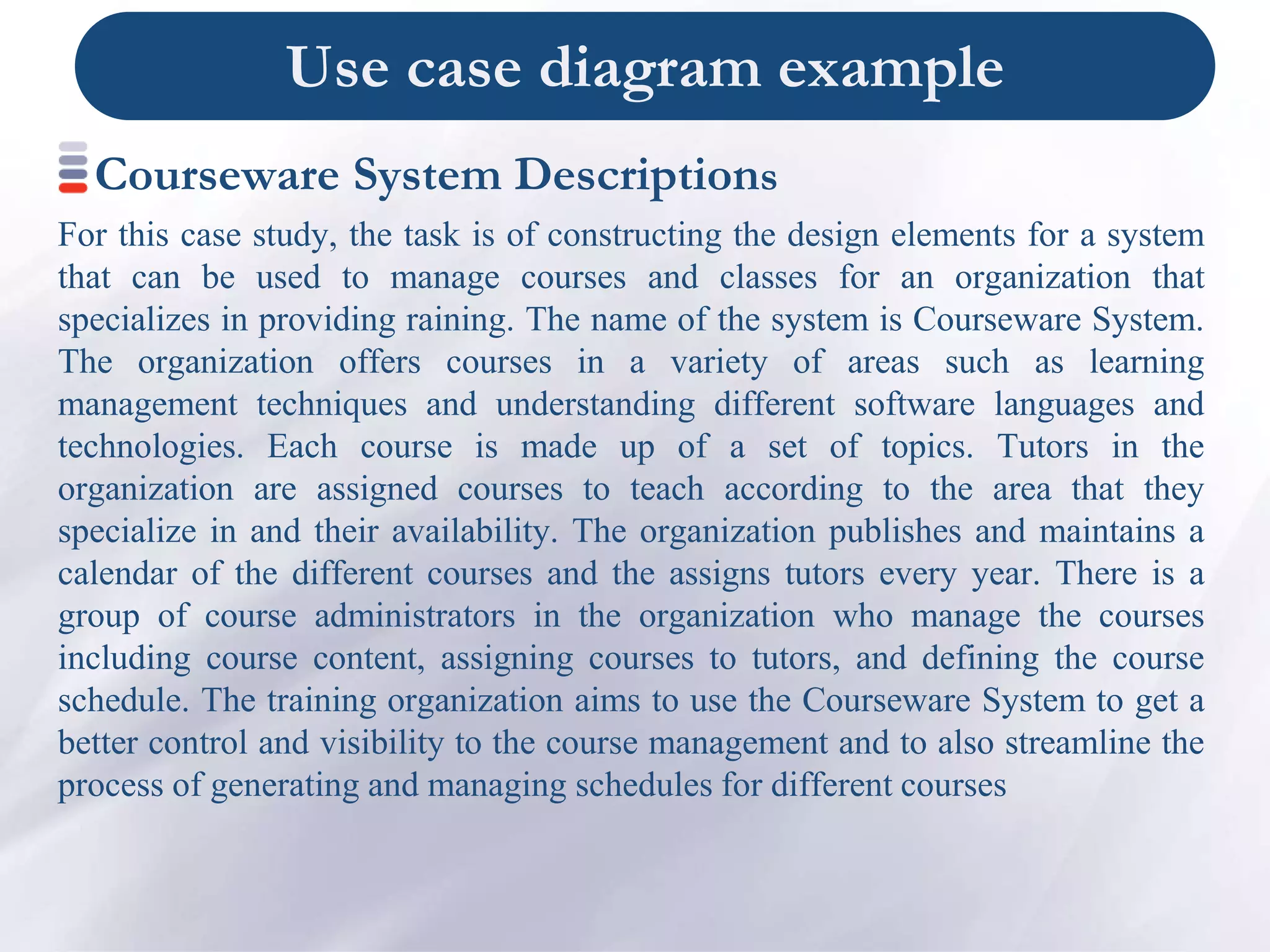 Use case diagram example
Courseware System Descriptions
For this case study, the task is of constructing the design elements for a system
that can be used to manage courses and classes for an organization that
specializes in providing raining. The name of the system is Courseware System.
The organization offers courses in a variety of areas such as learning
management techniques and understanding different software languages and
technologies. Each course is made up of a set of topics. Tutors in the
organization are assigned courses to teach according to the area that they
specialize in and their availability. The organization publishes and maintains a
calendar of the different courses and the assigns tutors every year. There is a
group of course administrators in the organization who manage the courses
including course content, assigning courses to tutors, and defining the course
schedule. The training organization aims to use the Courseware System to get a
better control and visibility to the course management and to also streamline the
process of generating and managing schedules for different courses
 