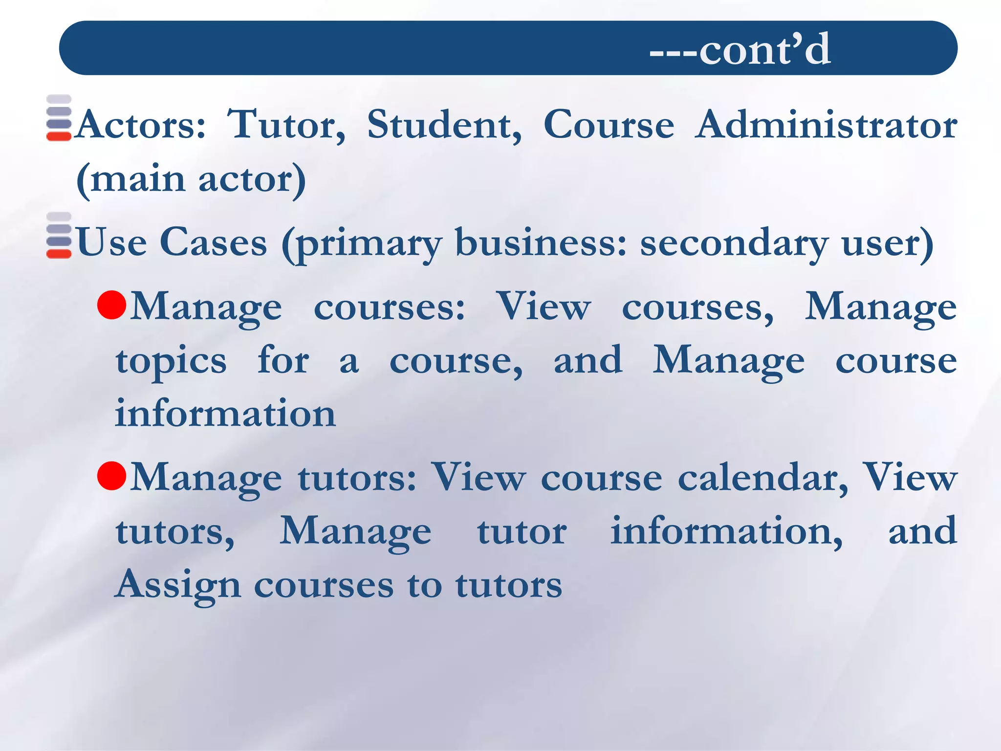 ---cont’d
Actors: Tutor, Student, Course Administrator
(main actor)
Use Cases (primary business: secondary user)
Manage courses: View courses, Manage
topics for a course, and Manage course
information
Manage tutors: View course calendar, View
tutors, Manage tutor information, and
Assign courses to tutors
 