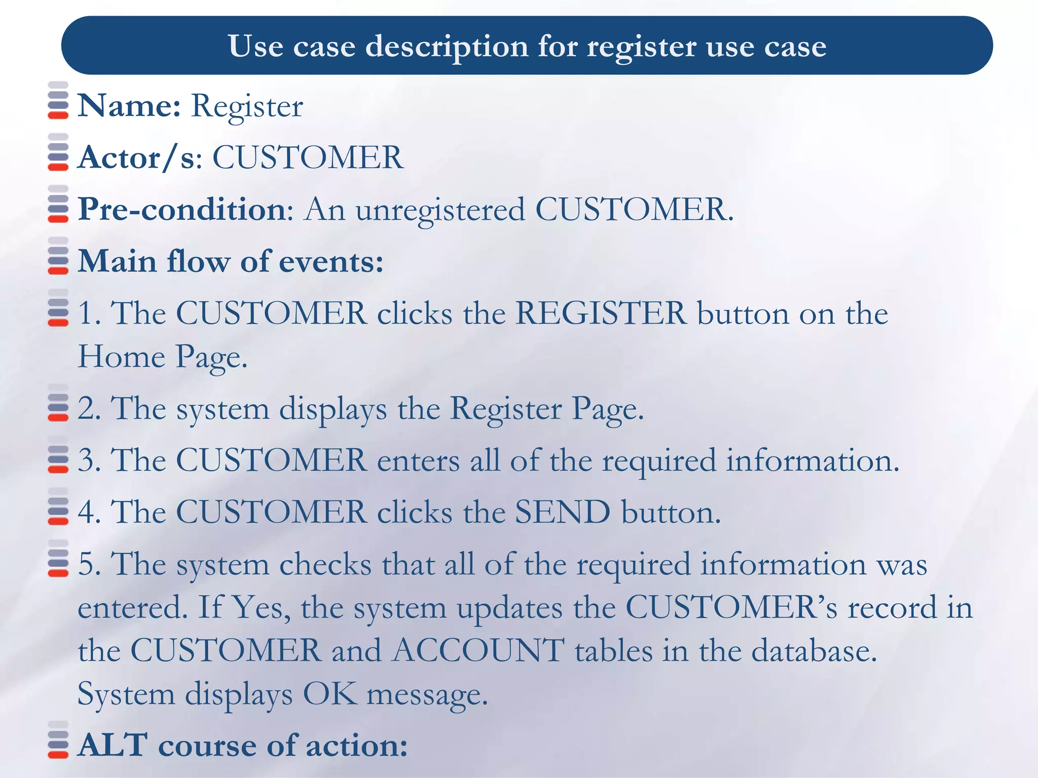 Use case description for register use case
Name: Register
Actor/s: CUSTOMER
Pre-condition: An unregistered CUSTOMER.
Main flow of events:
1. The CUSTOMER clicks the REGISTER button on the
Home Page.
2. The system displays the Register Page.
3. The CUSTOMER enters all of the required information.
4. The CUSTOMER clicks the SEND button.
5. The system checks that all of the required information was
entered. If Yes, the system updates the CUSTOMER’s record in
the CUSTOMER and ACCOUNT tables in the database.
System displays OK message.
ALT course of action:
 