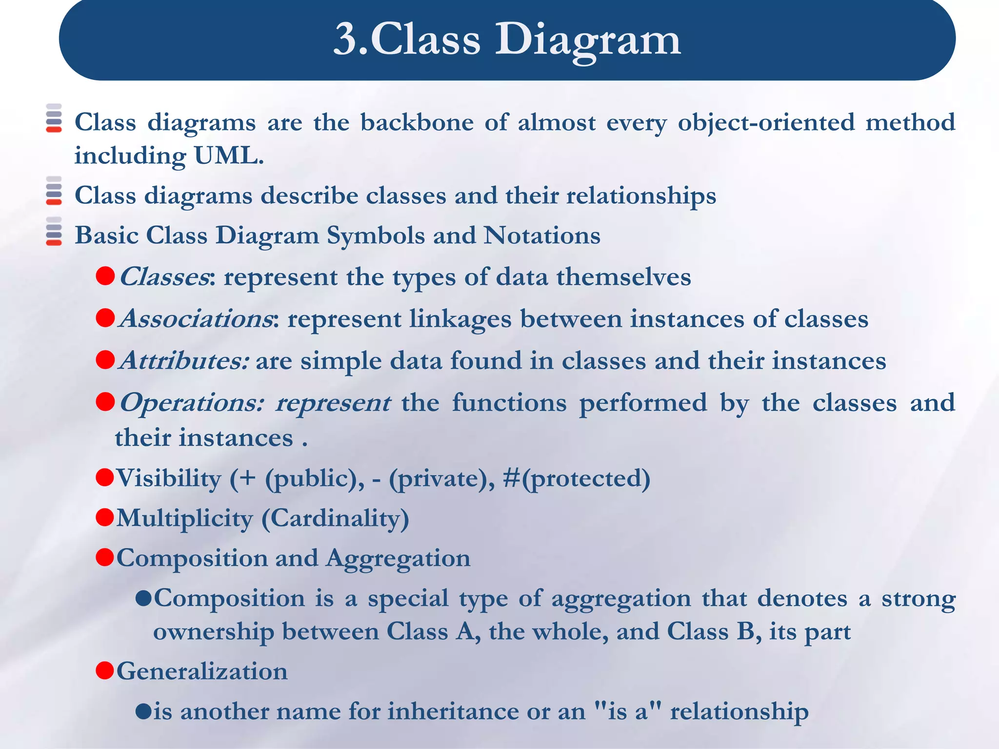 3.Class Diagram
Class diagrams are the backbone of almost every object-oriented method
including UML.
Class diagrams describe classes and their relationships
Basic Class Diagram Symbols and Notations
Classes: represent the types of data themselves
Associations: represent linkages between instances of classes
Attributes: are simple data found in classes and their instances
Operations: represent the functions performed by the classes and
their instances .
Visibility (+ (public), - (private), #(protected)
Multiplicity (Cardinality)
Composition and Aggregation
Composition is a special type of aggregation that denotes a strong
ownership between Class A, the whole, and Class B, its part
Generalization
is another name for inheritance or an "is a" relationship
 