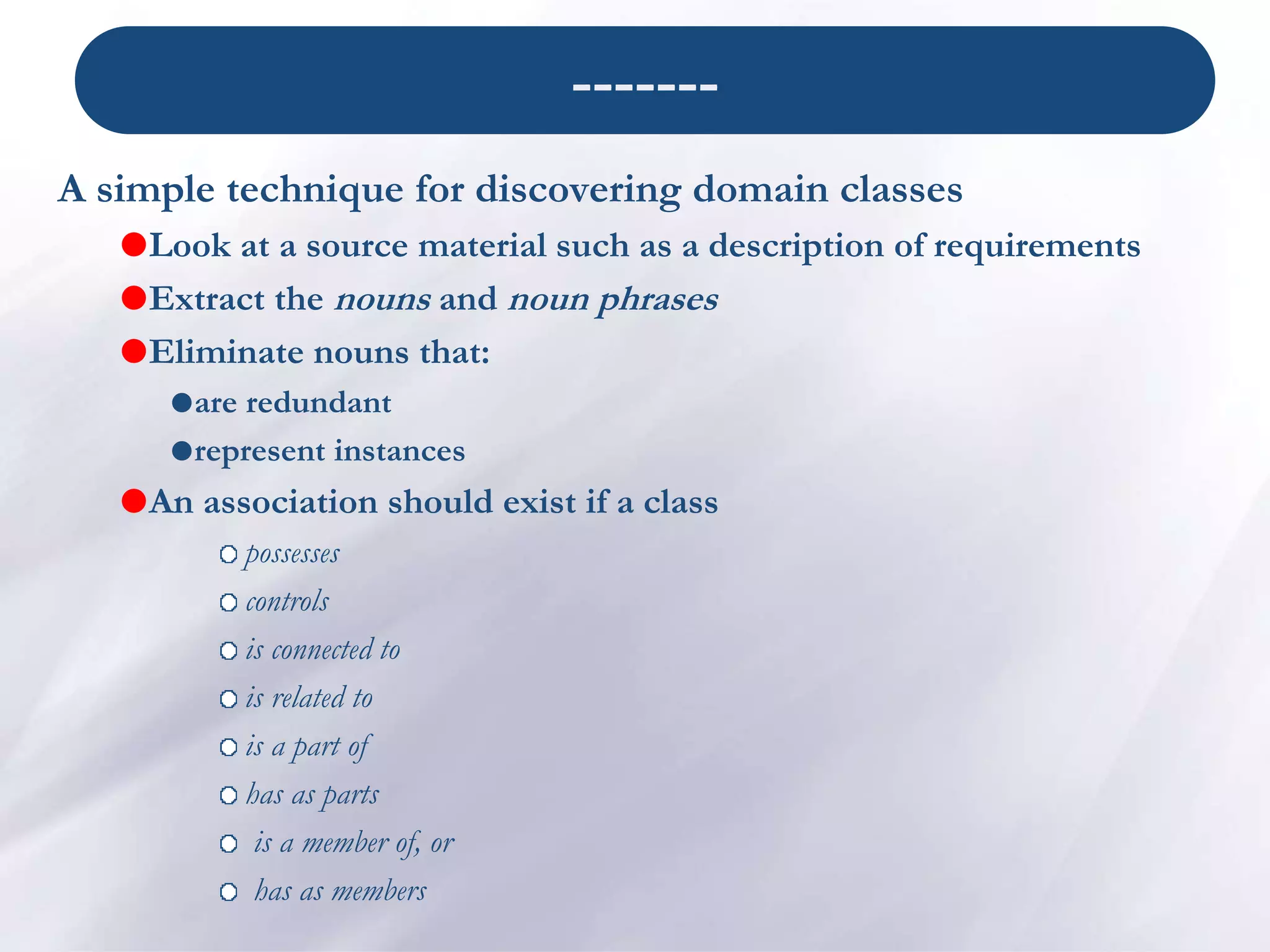 -------
A simple technique for discovering domain classes
Look at a source material such as a description of requirements
Extract the nouns and noun phrases
Eliminate nouns that:
are redundant
represent instances
An association should exist if a class
possesses
controls
is connected to
is related to
is a part of
has as parts
is a member of, or
has as members
 