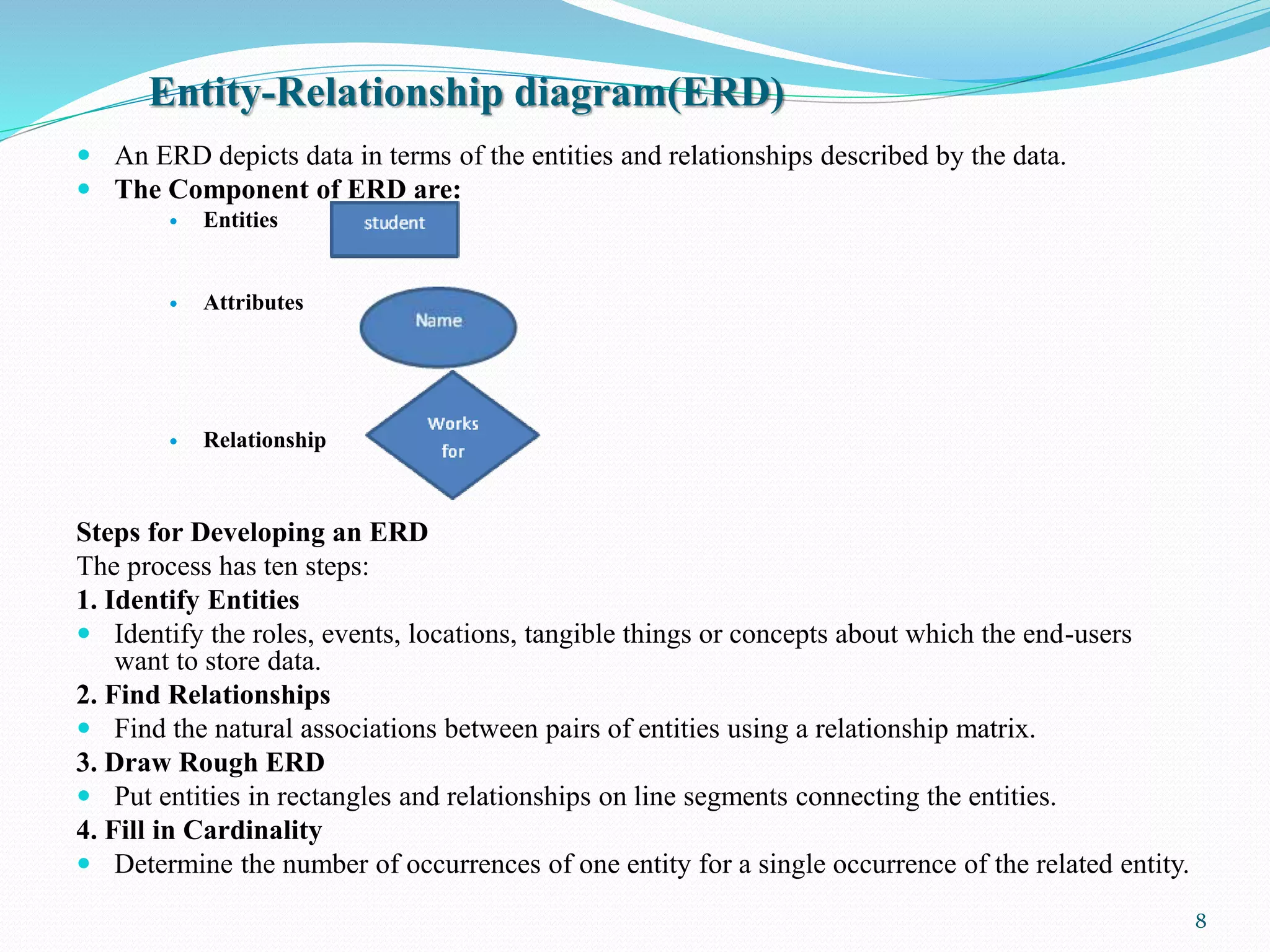 Entity-Relationship diagram(ERD)
 An ERD depicts data in terms of the entities and relationships described by the data.
 The Component of ERD are:
 Entities
 Attributes
 Relationship
Steps for Developing an ERD
The process has ten steps:
1. Identify Entities
 Identify the roles, events, locations, tangible things or concepts about which the end-users
want to store data.
2. Find Relationships
 Find the natural associations between pairs of entities using a relationship matrix.
3. Draw Rough ERD
 Put entities in rectangles and relationships on line segments connecting the entities.
4. Fill in Cardinality
 Determine the number of occurrences of one entity for a single occurrence of the related entity.
8
 
