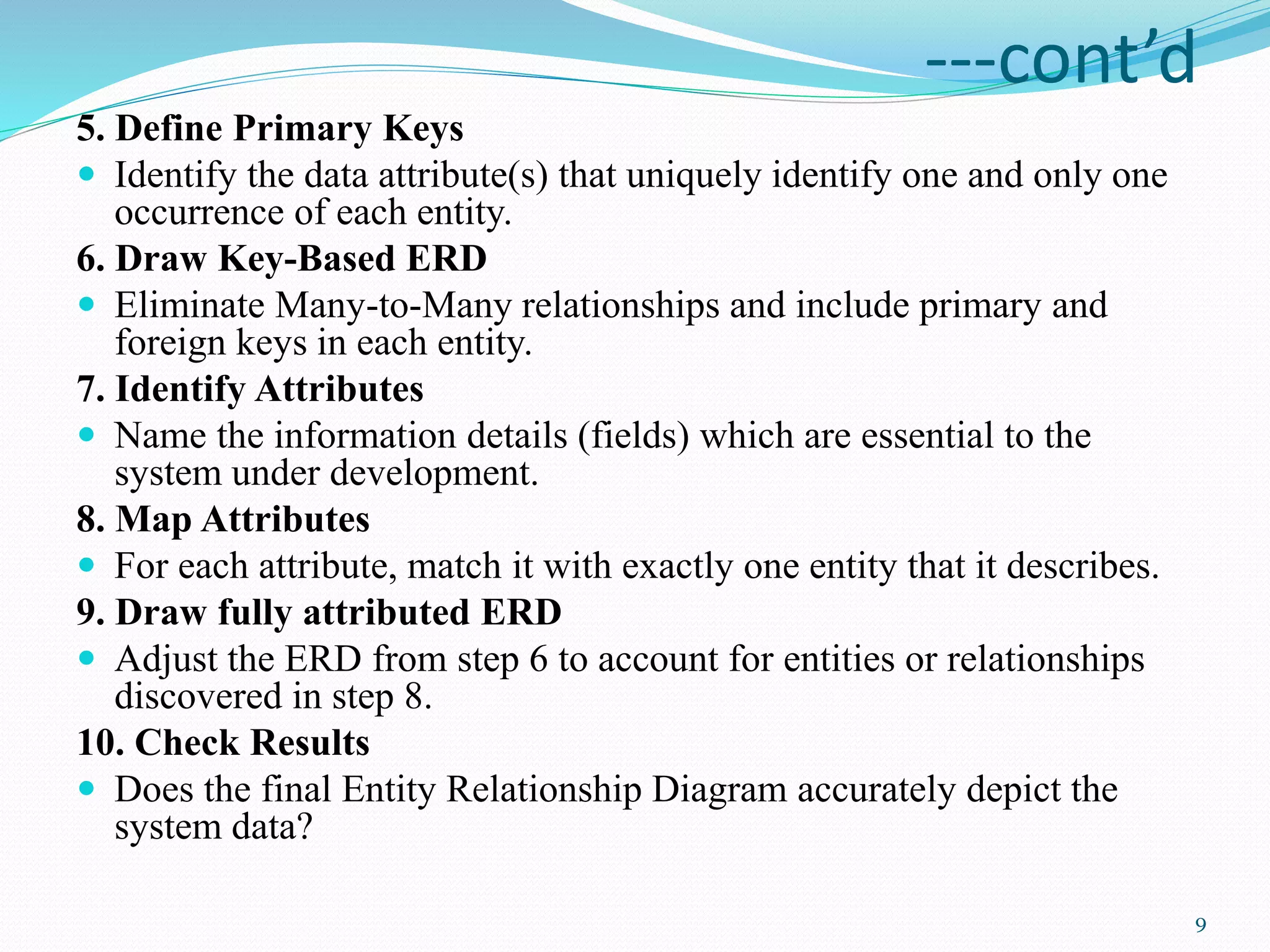 ---cont’d
5. Define Primary Keys
 Identify the data attribute(s) that uniquely identify one and only one
occurrence of each entity.
6. Draw Key-Based ERD
 Eliminate Many-to-Many relationships and include primary and
foreign keys in each entity.
7. Identify Attributes
 Name the information details (fields) which are essential to the
system under development.
8. Map Attributes
 For each attribute, match it with exactly one entity that it describes.
9. Draw fully attributed ERD
 Adjust the ERD from step 6 to account for entities or relationships
discovered in step 8.
10. Check Results
 Does the final Entity Relationship Diagram accurately depict the
system data?
9
 