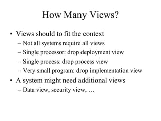 How Many Views?
• Views should to fit the context
– Not all systems require all views
– Single processor: drop deployment view
– Single process: drop process view
– Very small program: drop implementation view
• A system might need additional views
– Data view, security view, …
 