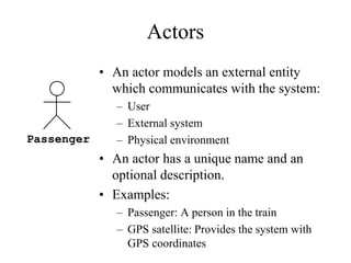 Actors
• An actor models an external entity
which communicates with the system:
– User
– External system
– Physical environment
• An actor has a unique name and an
optional description.
• Examples:
– Passenger: A person in the train
– GPS satellite: Provides the system with
GPS coordinates
Passenger
 