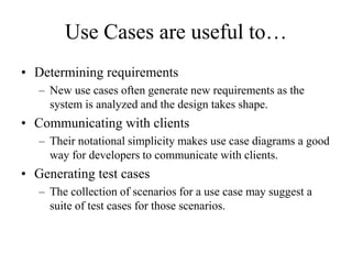 Use Cases are useful to…
• Determining requirements
– New use cases often generate new requirements as the
system is analyzed and the design takes shape.
• Communicating with clients
– Their notational simplicity makes use case diagrams a good
way for developers to communicate with clients.
• Generating test cases
– The collection of scenarios for a use case may suggest a
suite of test cases for those scenarios.
 