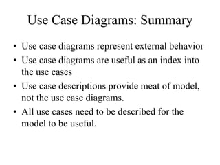 Use Case Diagrams: Summary
• Use case diagrams represent external behavior
• Use case diagrams are useful as an index into
the use cases
• Use case descriptions provide meat of model,
not the use case diagrams.
• All use cases need to be described for the
model to be useful.
 
