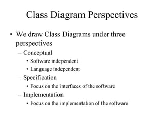 Class Diagram Perspectives
• We draw Class Diagrams under three
perspectives
– Conceptual
• Software independent
• Language independent
– Specification
• Focus on the interfaces of the software
– Implementation
• Focus on the implementation of the software
 