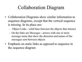Collaboration Diagram
• Collaboration Diagrams show similar information to
sequence diagrams, except that the vertical sequence
is missing. In its place are:
– Object Links - solid lines between the objects that interact
– On the links are Messages - arrows with one or more
message name that show the direction and names of the
messages sent between objects
• Emphasis on static links as opposed to sequence in
the sequence diagram
 