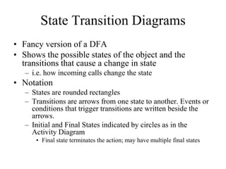 State Transition Diagrams
• Fancy version of a DFA
• Shows the possible states of the object and the
transitions that cause a change in state
– i.e. how incoming calls change the state
• Notation
– States are rounded rectangles
– Transitions are arrows from one state to another. Events or
conditions that trigger transitions are written beside the
arrows.
– Initial and Final States indicated by circles as in the
Activity Diagram
• Final state terminates the action; may have multiple final states
 